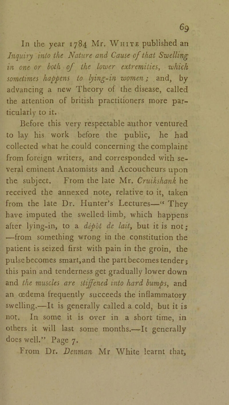 In the year 1784 Mr. Wutre published an Inquiry into the Nature and Cause of that Swelling in one or both of the lower extremities, which sometimes happens to lying-in women; and, by advancing a new Theory of the disease, called the attention of british practitioners more par- ticularly to it. Before this very respectable author ventured to lay his work before the public, he had collected what he could concerning the complaint from foreign writers, and corresponded with se- veral eminent Anatomists and Accoucheurs upon the subject. From the late Mr, Cruikshank he received the annexed note, relative to it, taken from the late Dr. Hunter’s Lectures—* They have imputed the swelled-limb, which happens after lying-in, to a dépit de lat, but it is not; —from something wrong in the constitution the patient is seized first with pain in the groin, the pulse becomes smart,and the part becomes tender ; this pain and tenderness get gradually lower down and the muscles are stiffened into hard bumps, and an oedema frequently succeeds the inflammatory swelling.—lIt is generally called a cold, but it is not. In some it is over in a short time, in | others it will last some months.—lIt generally does well.” Page 7. From Dr. Denman Mr White !earnt that,