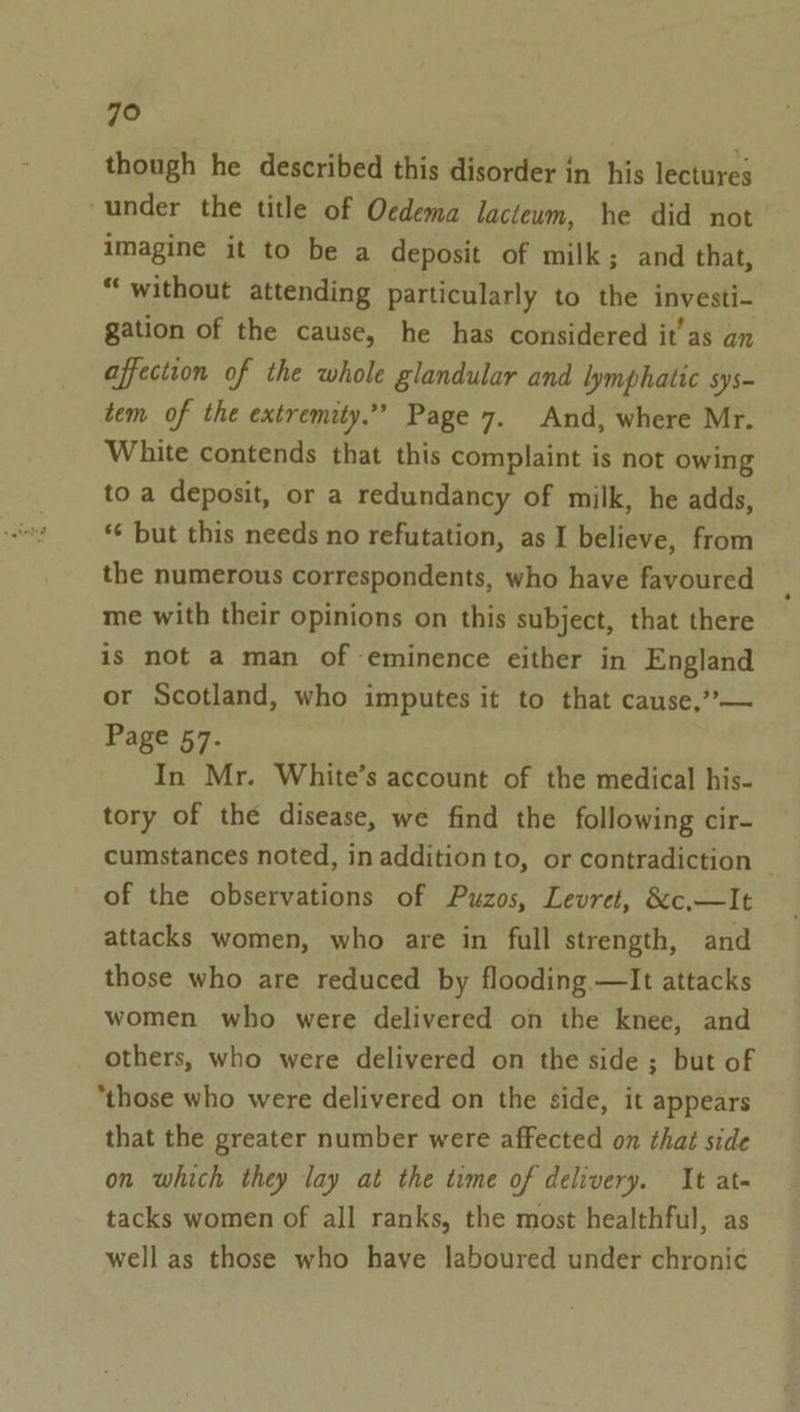 though he described this disorder in his lectures under the title of Oedema lacteum, he did not imagine it to be a deposit of milk; and that, “without attending particularly to the investi- gation of the cause, he has considered it’as an affection of the whole glandular and lymphatic sys- tem of the extremity.” Page 7. And, where Mr. White contends that this complaint is not owing to a deposit, or a redundancy of milk, he adds, *¢ but this needs no refutation, as I believe, from the numerous correspondents, who have favoured me with their opinions on this subject, that there is not a man of eminence either in England or Scotland, who imputes it to that cause,’’— Page 57. In Mr. White’s account of the medical his- tory of the disease, we find the following cir- cumstances noted, in additionto, or contradiction of the observations of Puzos, Levret, &amp;c.—It attacks women, who are in full strength, and those who are reduced by flooding —It attacks women who were delivered on the knee, and others, who were delivered on the side ; but of “those who were delivered on the side, it appears that the greater number were affected on that side on which they lay at the time of delivery. It at- tacks women of all ranks, the most healthful, as well as those who have laboured under chronic