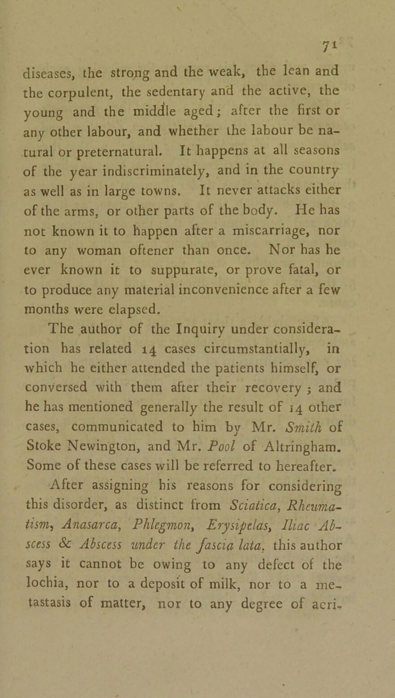 diseases, the strong and the weak, the lean and the corpulent, the sedentary and the active, the young and the middle aged; after the first or any other labour, and whether the labour be na- of the year indiscriminately, and in the country as well as in large towns. It never attacks either of the arms, or other parts of the body. He has not known it to happen after a miscarriage, nor to any woman oftener than once. Nor has he ever known it to suppurate, or prove fatal, or months were elapsed. © The author of the Inquiry under considera- tion has related 14 cases circumstantially, in which he either attended the patients himself, or conversed with them after their recovery ; and he has mentioned generally the result of 14 other cases, communicated to him by Mr. Smith of Stoke Newington, and Mr, Pool of Altringham. Some of these cases will be referred to hereafter. After assigning his reasons for considering this disorder, as distinct from Sciatica, Rhewma- tism, Anasarca, Phlegmon, Erysipelas, Iliac Ab- scess S¢ Abscess under the fascia lata, this author Says it cannot be owing to any defect of the lochia, nor to a deposit of milk, nor to a me- tastasis of matter, nor to any degree of acri-