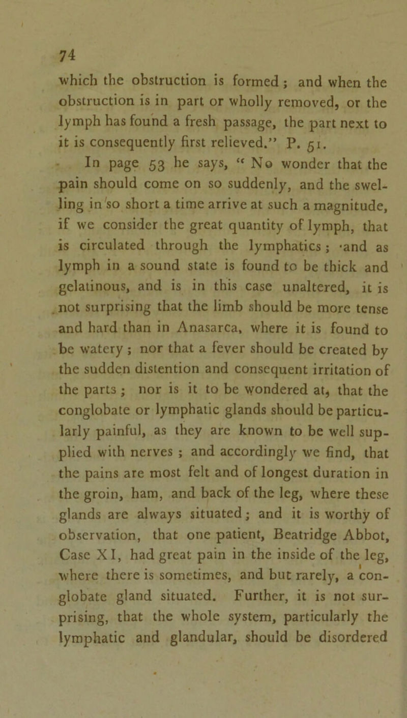 which the obstruction is formed; and when the obstruction is in part or wholly removed, or the lymph has found a fresh passage, the part next to it is consequently first relieved.” P. 51. +. In page 53 he says, “* No wonder that the pain should come on so suddenly, and the swel- Jing in’so short a time arrive at such a magnitude, if we consider the great quantity of lymph, that is circulated through the lymphatics; and as lymph in a sound state is found to be thick and gelatinous, and is in this case unaltered, it is -not surprising that the limb should be more tense and hard than in Anasarca, where it is found to -be watery ; nor that a fever should be created by _the sudden distention and consequent irritation of the parts; nor is it to be wondered at, that the conglobate or lymphatic glands should be particu- larly painful, as they are known to be well sup- plied with nerves ; and accordingly we find, that the pains are most felt and of longest duration in the groin, ham, and back of the leg, where these glands are always situated; and it is worthy of observation, that one patient, Beatridge Abbot, Case XI, had great pain in the inside of the leg, where there is sometimes, and but rarely, a con- globate gland situated. Further, it is not sur- prising, that the whole system, particularly the lymphatic and glandular, should be disordered