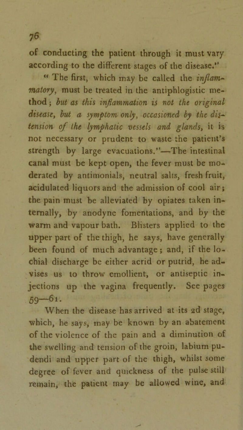 of conducting the patient through it must vary according to the different stages of the disease.” “ The first, which may be called the inflam- matory, must be treated in the antiphlogistic me- thod ; but as this inflammation is not the original disease, but a symptom only, occasioned by the dis~ tension of the lymphatic vessels and glands, it is not necessary or prudent to waste the patient’s strength by large evacuations.”’—The intestinal canal must be kept open, the fever must be mo- derated by antimonials, neutral salts, fresh fruit, acidulated liquors and the admission of cool air; the pain must be alleviated by opiates taken in- ternally, by anodyne fomentations, and by the warm and vapour bath. Blisters applied to the upper part of thethigh, he says, have generally been found of much advantage; and, if the lo- chial discharge be either acrid or putrid, he ad- -vises us to throw emollient, or antiseptic in- jections up ‘the vagina frequently. See pages §9—61. When the disease has arrived at its 2d stage, which, he says, may be known by an abatement of the violence of the pain and a diminution of the swelling and tension of the groin, labium pu- dendi and upper part of the thigh, whilst some degree of fever and quickness of the pulse still remain, the patient may be allowed wine, and