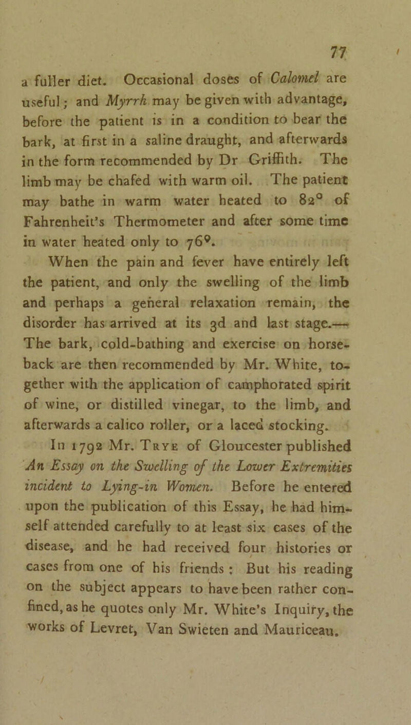 a fuller diet. Occasional doses of Calomei are useful; and Myrrh may be given with advantage, before the patient is in a condition to bear the bark, at first ina saline draught, and afterwards in the form recommended by Dr Griffith: The limb may be chafed with warm oil. The patient may bathe in warm water heated to 82° of Fahrenheit’s Thermometer and after some time in water heated only to 76%. ; When the pain and fever have entirely left the patient, and only the swelling of the limb and perhaps a general relaxation remain, the disorder has:arrived at its gd and last stage.— The bark, cold-bathing and exercise’ on horses back are then recommended by Mr. White, tos gether with the application of camphorated spirit of wine, or distilled vinegar, to the limb, and afterwards a calico roller, or a laced stocking. In 1792 Mr. Trye of Gloucester published ‘An Essay on the Swelling of the Lower Extremities incident to Lying-in Women. Before he entered -upon the publication of this Essay, he had him- self attended carefully to at least-six cases of the disease, and he had received four histories or _ cases from one of his friends; But his reading on the subject appears to have been rather con- fined, as he quotes only Mr. White’s Inquiry, the works of Levret, Van Swieten and Mautriceau,