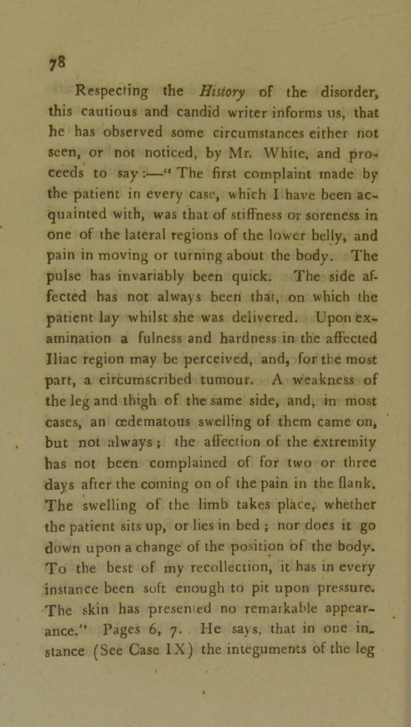 Respecting the History of the disorder, this cautious and candid writer informs us, that he has observed some circumstances either not seen, or not noticed, by Mr. White, and pro- ceeds to say :—‘ The first complaint made by the patient in every case, which I have been ac- quainted with, was that of stiffness or soreness in one of the lateral regions of the lower belly, and pain in moving or turning about the body. ©The pulse has invariably been quick. » The: side af- fected has not always been that, on which the patient lay whilst she was delivered: Upon ex- amination a fulness and hardness in the affected Iliac region may be perceived, and, for the most part, a circumscribed: tumour. . A. weakness of the leg and thigh of the same side, and, in: most cases, an cedematous: swelling of them came on, ~ but not always; the affection of the extremity has not been complained of for two or three days after the coming on of the pain in the flank, The swelling of the limb takes place, whether the patient sits up, or lies in bed; nor does it go down upon a change of the position of the body. To the best of my recollection, it has in every instance been soft enough to pit upon pressure. The skin has presented no remarkable appear- ance.” Pages 6, 7.. He says, that in one in. stance (See Case 1X) the integuments of the leg »