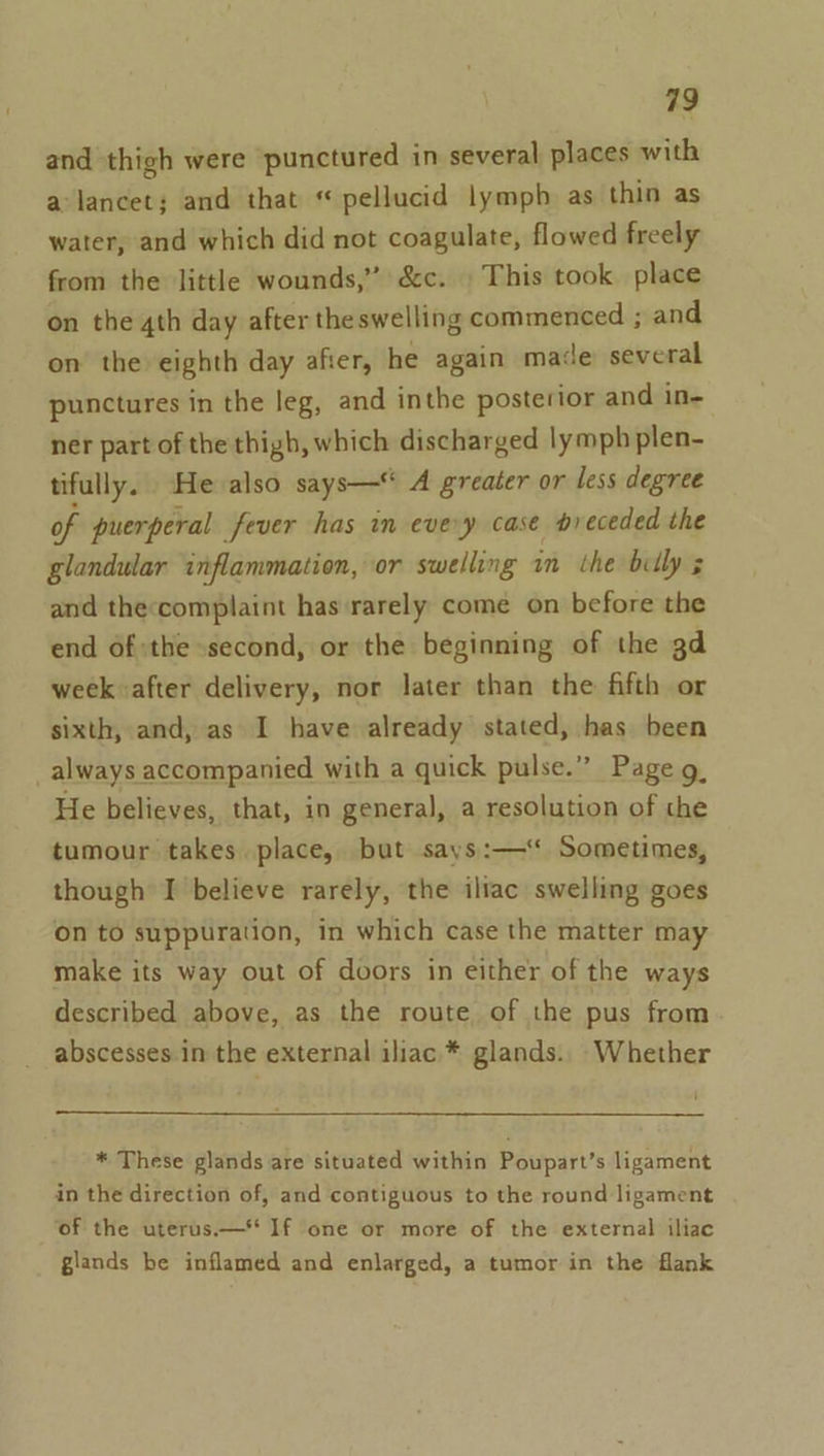 and thigh were punctured in several places with a lancet; and that “ pellucid lymph as thin as water, and which did not coagulate, flowed freely from the little wounds,” &amp;c. This took place on the 4th day after theswelling commenced ; and on the eighth day afier, he again made several punctures in the leg, and inthe posterior and in- ner part of the thigh, which discharged lymph plen- tifully. He also says— A greater or less degree of puerperal fever has in every case preceded the glandular inflammation, or swelling 1m the billy 5 and theccomplaint has ‘rarely come on before the end of :the second, or the beginning of the gd week after delivery, nor later than the fifth or sixth, and, as I have already stated, has been always accompanied with a quick pulse.” Page g_ He believes, that, in general, a resolution of the tumour takes. place, but says:— Sometimes, though I believe rarely, the iliac swelling goes on to suppuration, in which case the matter may make its way out of doors in either of the ways described above, as the route of the pus from abscesses in the external iliac * glands. Whether * These glands are situated within Poupart’s ligament in the direction of, and contiguous to the round ligament ‘of the uterus.—* If one or more of the external iliac glands be inflamed and enlarged, a tumor in the flank