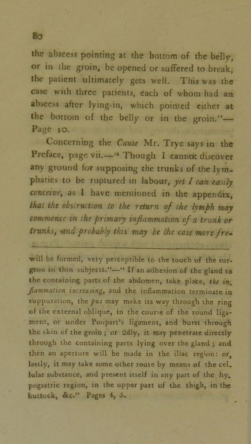 the abscess pointing at the bottom of the belly, or in the groin, be opened or suffered to break; the patient ultimately gets well. This was the case with three patients, each of whom-had an abscess after lying-in, which pointed either at the bottom of the belly or in the groin.’ Page 10. ‘ { Concerning the Cause Mr. Trye says in the Preface, page vii.* Though I cannot discover any ground for supposing the trunks of the lyme phatics to be ruptured in labour, yet J caneasily conceive, as 1 have mentioned in the appendix, that the obstruction to the return of the lymph may commence in ihe primary inflammation of a trunk or trunks, and probably this may be the casemore fre= 4 will be formed, very perceptible to the touch of the sur- geon in thin subjects.”—* If an adhesion of the gland to the containing parts of the abdomen, take place, the im, flammation increasing, and the inflammation terminate in Suppuration, the pus may make its way through the ring of the external oblique, in the course of the round liga- ment, or under Poupart’s ligament, and burst through the skin of the groin; or 2dly, it may penetrate directly through the containing parts lying over the gland; and then an aperture will be made in the iliac region: or, lastly, it may take some other route by means of the cel, lular substance, and present itself in any part of the hy, pogastric region, in the upper part of the thigh, in the buttock, &amp;c.” Pages 4, 5. :