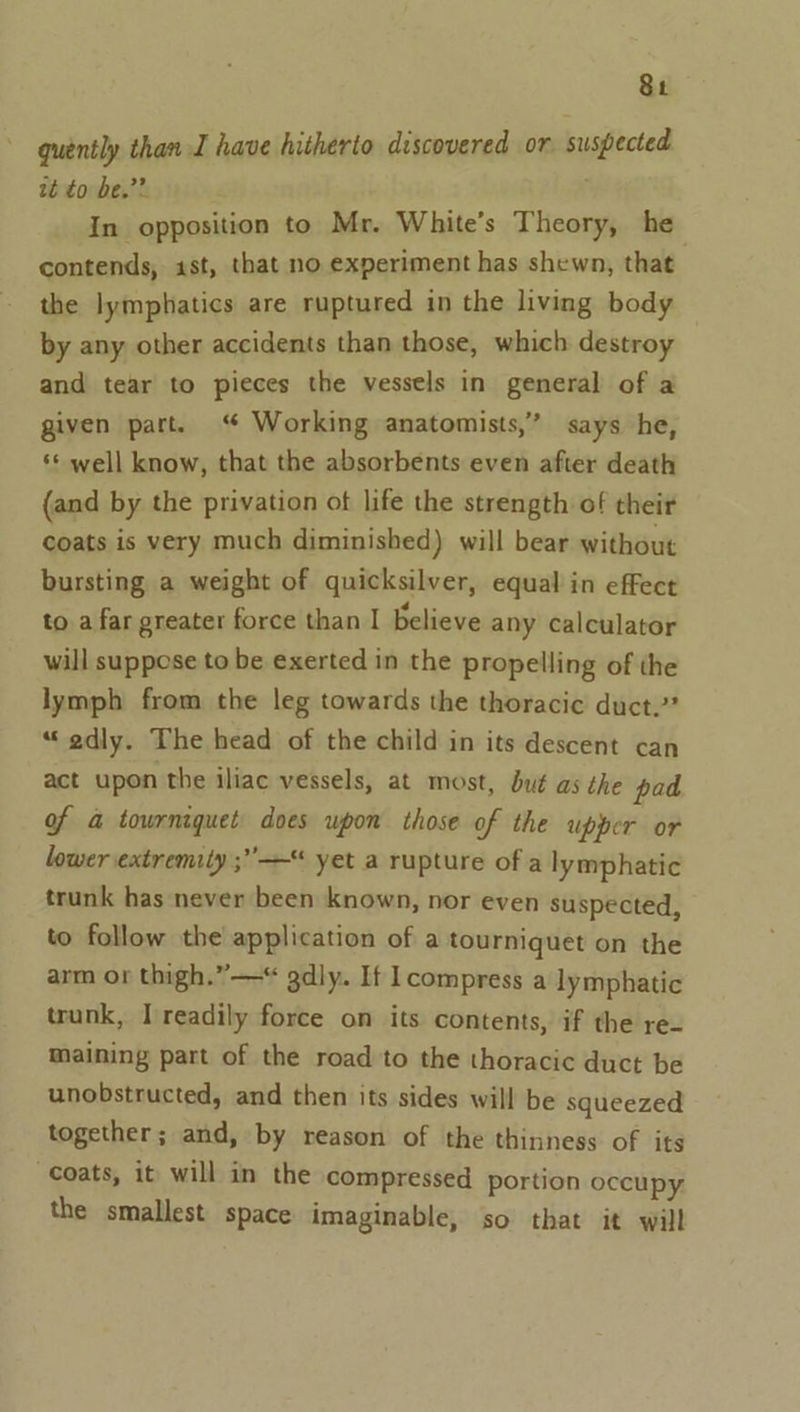 quently than I have hitherto discovered or suspected tt to be.”? . In opposition to Mr. White’s Theory, he contends, ist, that no experiment has shewn, that the lymphatics are ruptured in the living body by any other accidents than those, which destroy and tear to pieces the vessels in general of a given part. “ Working anatomists,’ says he, ‘* well know, that the absorbents even after death (and by the privation of life the strength of their coats is very much diminished) will bear without bursting a weight of quicksilver, equal in effect to a far greater force than I believe any calculator will suppose to be exerted in the propelling of the lymph from the leg towards the thoracic duct.” ““edly. The head of the child in its descent can act upon the iliac vessels, at most, dué as the pad of &amp; towrniquet does upon those of the upper or lower extremity ;” —“ yet a rupture of a lymphatic trunk has never been known, nor even suspected, to follow the application of a tourniquet on the arm or thigh.” ——“ gdly. If Icompress a lymphatic trunk, I readily force on its contents, if the re- maining part of the road to the thoracic duct be unobstructed, and then its sides will be squeezed together; and, by reason of the thinness of its coats, it will in the compressed portion occupy the smallest space imaginable, so that it will