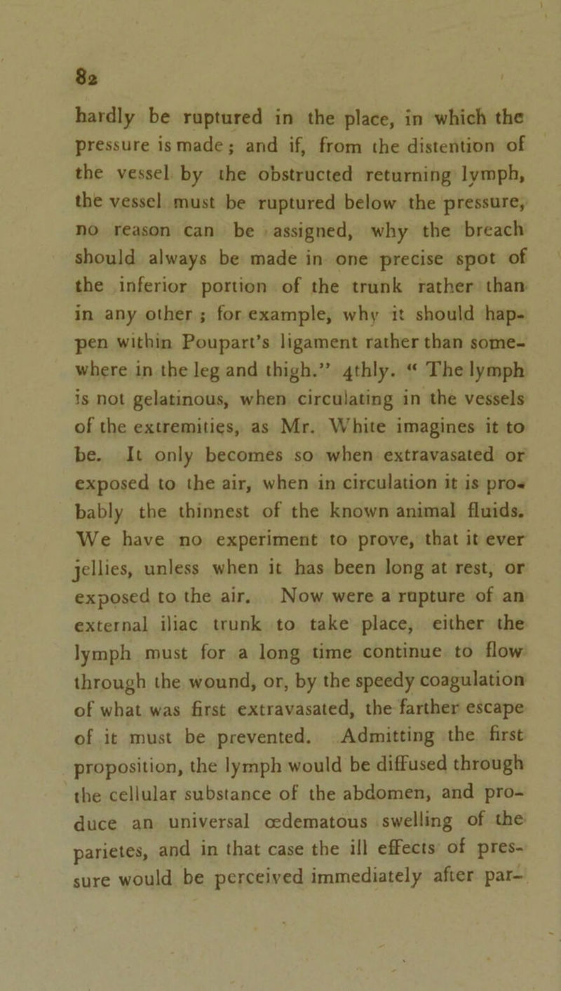 hardly be ruptured in the place, in which the pressure ismade; and if, from the distention of the vessel by the obstructed returning lymph, the vessel must be ruptured below the pressure, no reason can be assigned, why the breach should always be made in one precise spot of the inferior portion of the trunk rather than in any other; for example, why 1t should hap- pen within Poupart’s ligament rather than some- where in the leg and thigh.”’ 4thly. “ The lymph is not gelatinous, when circulating in the vessels of the extremities, as Mr. White imagines it to be. It only becomes so when extravasated or exposed to the air, when in circulation it is pros bably the thinnest of the known animal fluids. We have no experiment to prove, that it ever jellies, unless when it has been long at rest, or exposed to the air, Now were a rupture of an external iliac trunk to take place, either the lymph must for a long time continue to flow through the wound, or, by the speedy coagulation of what was first extravasated, the farther escape of it must be prevented. Admitting the first proposition, the lymph would be diffused through the cellular substance of the abdomen, and pro- duce an universal cedematous swelling of the parietes, and in that case the ill effects of pres- sure would be perceived immediately after par—