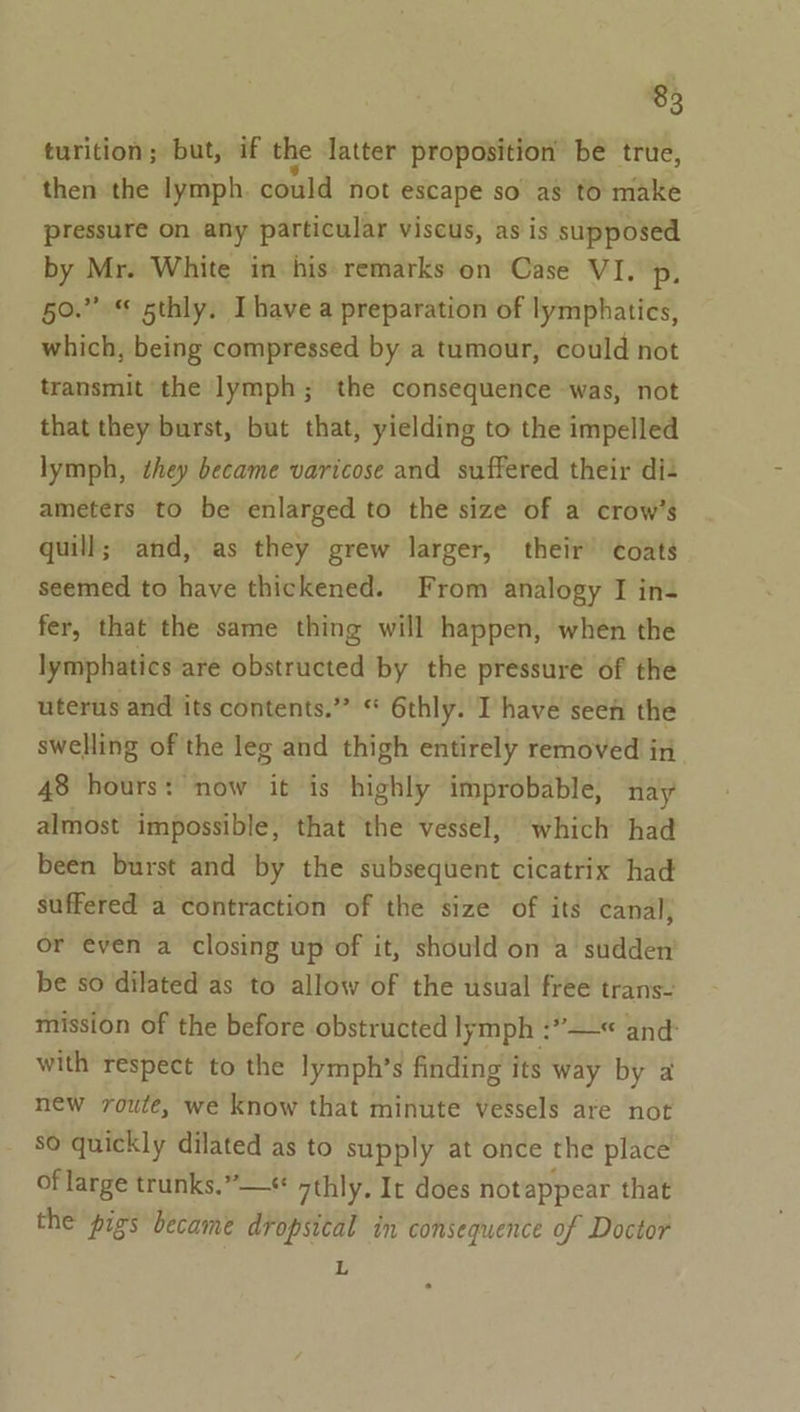 turition; but, if the latter proposition be true, then the lymph. could not escape so as to make pressure on any particular viscus, as is supposed by Mr. White in his remarks on Case VI. p, 50.” 5thly. Ihave a preparation of lymphatics, which, being compressed by a tumour, could not transmit the lymph; the consequence was, not that they burst, but that, yielding to the impelled lymph, dhey became varicose and suffered their di+ ameters to be enlarged to the size of a crow’s quill; and, as they grew larger, their’ coats seemed to have thickened. From analogy I in- fer, that the same thing will happen, when the lymphatics are obstructed by the pressure of the uterus and its contents.” “ 6thly. I have seen the swelling of the leg and thigh entirely removed in 48 hours: now it is highly improbable, nay almost impossible, that the vessel, which had been burst and by the subsequent cicatrix had suffered a contraction of the size of its canal; or even a closing up of it, should on a sudden be so dilated as to allow of the usual free trans- mission of the before obstructed lymph :”—« and: with respect to the lymph’s finding its way by a new route, we know that minute vessels are not so quickly dilated as to supply at once the place of large trunks.” —« 7thly, Ir does notappear that the pigs became dropsical in consequence of Doctor L