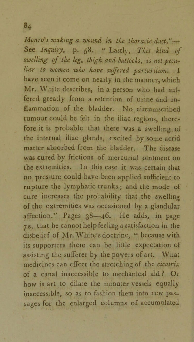 Monro’s making a wound in the thoracic duct.”— See Inquiry, p. 58. “ Lastly, This kind of swelling of the leg, thigh and buttocks, is not pecu- har to women who have suffered parturition. 1 have seen it come on nearly in the manner, which Mr. White describes, in a person who had suf- fered greatly from a retention of urine and in- flammation of the bladder. No circumscribed tumour could be felt in the iliac regions, there- fore it is probable that there was a swelling. of the internal iliac glands, excited by some acrid matter absorbed from the bladder. The disease was cured by frictions of mercurial ointment on the extremities. In this case it was certain that no pressure could have been applied sufficient to rupture the lymphatic trunks; and the mode of cure increases the probability that the swelling of the extremities was occasioned by a glandular affection.” Pages g8—46. He adds, in page 72, that ve cannot help feeling a satisfaction in the disbelief of Mr. White’s doctrine, “ because with its supporters there can be little expectation of assisting the sufferer by the powers of art. What medicines can effect the stretching of the cécatrix of a canal inaccessible to mechanical aid? Or how is art to dilate the minuter vessels equally inaccessible, so as to fashion them into new pas~ sages for the enlarged columns of accumulated.