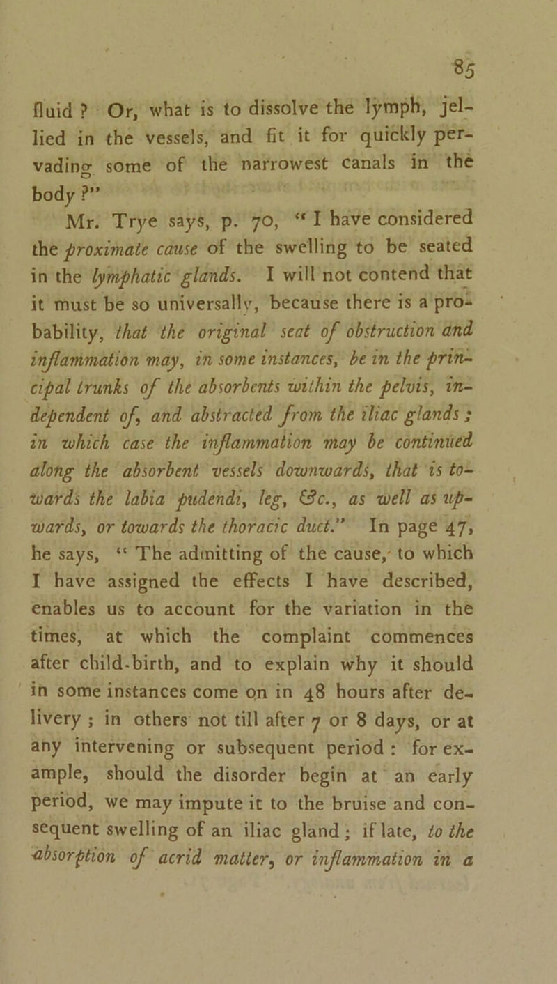 fluid ?) Or, what is to dissolve the lymph, jel- lied in the vessels, and fit it for quickly per- vading some of the narrowest canals in the body ?” Mr. Trye say’, p. 70, “I have considered the proximate cause of the swelling to be seated in the lymphatic glands. I will’not contend that it must be so universally, because there is a pro- bability, that the original seat of obstruction and inflammation may, in some instances, bein the prin~ cipal trunks of the absorbents within the pelvis, im- dependent of, and abstracted from the iliac glands ; in which case the inflammation may be continued along the absorbent vessels downwards, that 1s to- wards the labia pudendi, leg, &amp;Sc., as well as up= wards, or towards the thoracic duct.” In page 47, he says, ‘* The adinitting of the cause, to which I have assigned the effects I have described, enables us to account for the variation in the times, at which the complaint commences after child-birth, and to explain why it should in some instances come on in 48 hours after de- livery ; in others not till after 7 or 8 days, or at any intervening or subsequent period: for ex- ample, should the disorder begin at an early period, we may impute it to the bruise and con- s€quent swelling of an iliac gland; if late, zo the absorption of acrid matter, or inflammation in a