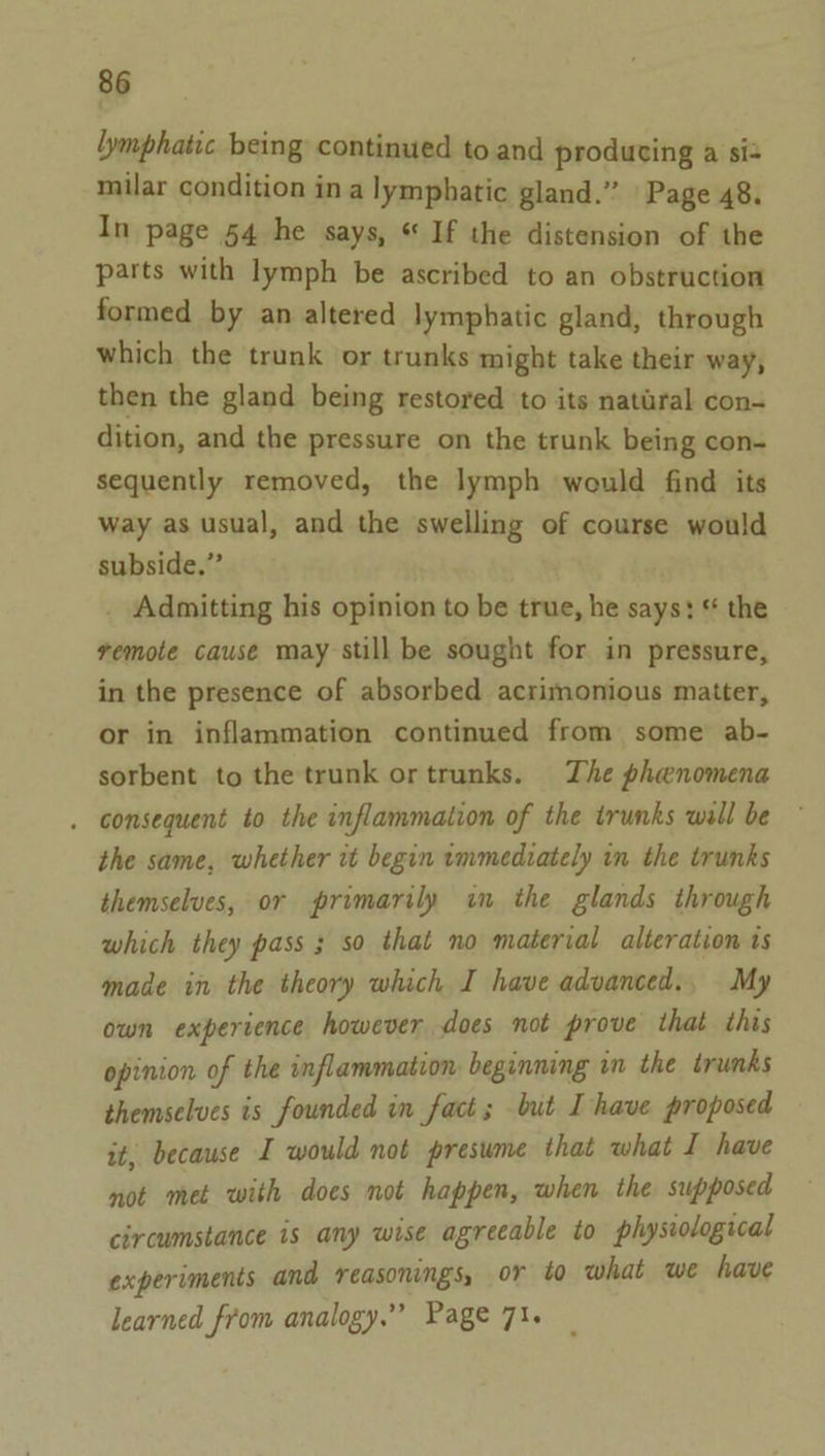 Lymphatic being continued to and producing a si milar condition in a lymphatic gland.” | Page 48. In page 54 he says, “ If the distension of the parts with lymph be ascribed to an obstruction formed by an altered lymphatic gland, through which the trunk or trunks might take their way, then the gland being restored to its natural con- dition, and the pressure on the trunk being con- sequently removed, the lymph would find its way as usual, and the swelling of course would subside,” Admitting his opinion to be true, he says: * the remote cause may still be sought for in pressure, in the presence of absorbed acrimonious matter, or in inflammation continued from some ab- sorbent to the trunk ortrunks. The phenomena . consequent to the inflammation of the trunks wall be the same, whether it begin immediately in the trunks themselves, or primarily in the glands through which they pass 3 so that no material alteration ts made in the theory which I have advanced., My own experience however does not prove that this opinion of the inflammation beginning in the trunks themselves is founded in fact; but Ihave proposed it, because I would not presume that what I have not met with does not happen, when the supposed circumstance is any wise agreeable to physiological experiments and reasonings, or to what we have learned from analogy.” Page 71.