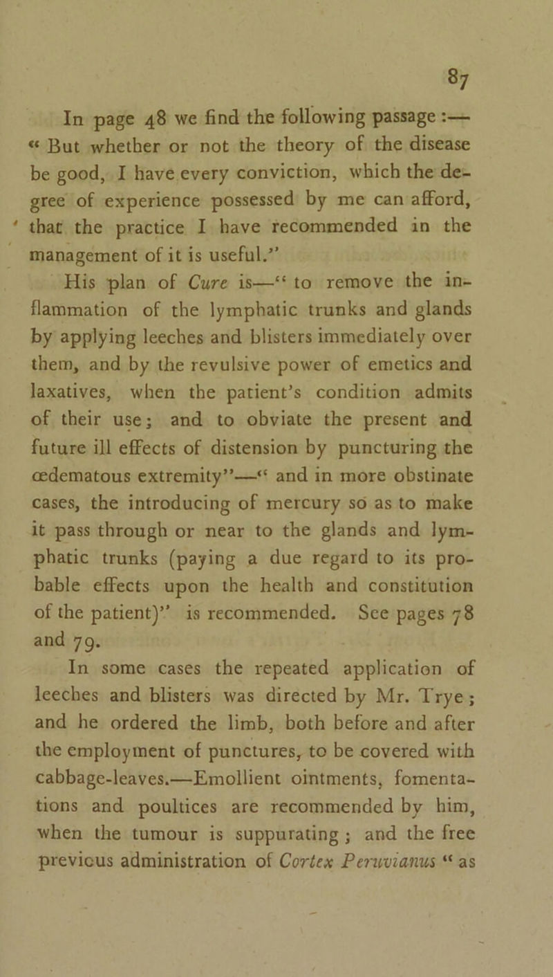 In page 48 we find the following passage :-— « But whether or not the theory of the disease be good, I have every conviction, which the de- gree of experience possessed by me can afford, that the practice I have recommended in the management of it is useful.’’ His plan of Cure is—‘‘ to remove the in- flammation of the lymphatic trunks and glands by applying leeches and blisters immediately over them, and by the revulsive power of emetics and laxatives, when the patient’s condition admits of their use; and to obviate the present and future ill effects of distension by puncturing the cedematous extremity’”’—“ and in more obstinate cases, the introducing of mercury so as to make it pass through or near to the glands and lym- phatic trunks (paying a due regard to its pro- bable effects upon the health and constitution of the patient)” is recommended. See pages 78 and 79. In some cases the repeated application of leeches and blisters was directed by Mr. Trye; and he ordered the limb, both before and after the employment of punctures, to be covered with cabbage-leaves.—Emollient ointments, fomenta- tions and poultices are recommended by him, when the tumour is suppurating ; and the free previcus administration of Cortex Perwvianus “ as