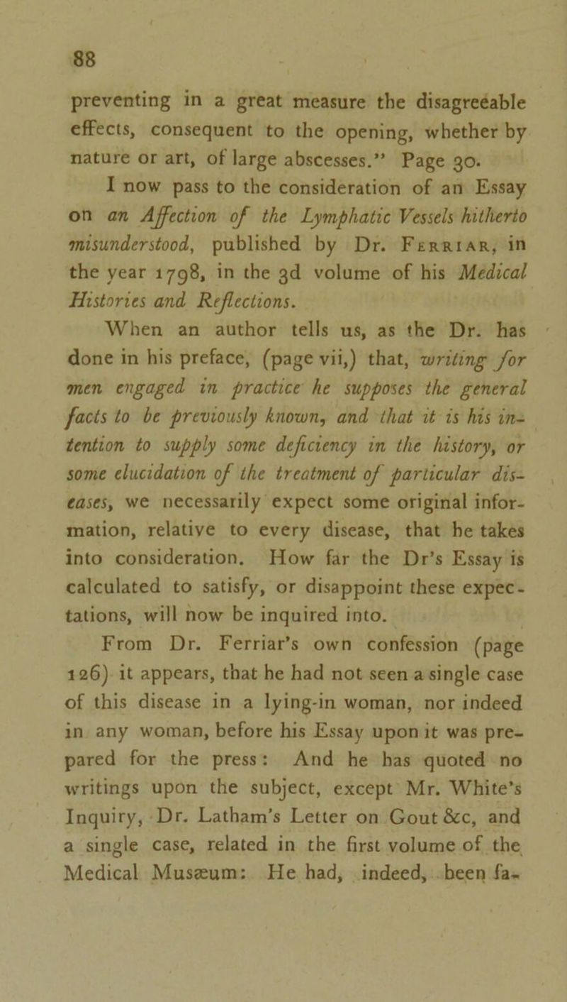preventing in a great measure the disagreéable effects, consequent to the opening, whether by nature or art, of large abscesses.” Page 30. I now pass to the consideration of an Essay on an Affection of the Lymphatic Vessels hitherto misunderstood, published by Dr. Ferriar, in the year 1798, in the 3d volume of his Medical Histories and Reflections. When an author tells us, as the Dr. has done in his preface, (page vii,) that, writing for men engaged in practice he supposes the general facts to be previously known, and that it is his in= tention to supply some deficiency in the history, or some elucidation of the treatment of particular dis- ¢ases, we necessarily expect some original infor- mation, relative to every disease, that he takes into consideration. How far the Dr’s Essay is calculated to satisfy, or disappoint these expec- tations, will now be inquired into. From Dr. Ferriar’s own confession (page 126). it appears, that he had not seen a single case of this disease in a lying-in woman, nor indeed in any woman, before his Essay upon it was pre- pared for the press: And he has quoted no writings upon the subject, except’ Mr. White’s Inquiry, Dr. Latham’s Letter on Gout &amp;c, and a single case, related in the first volume of the Medical Museum: He had, indeed, .been fa-