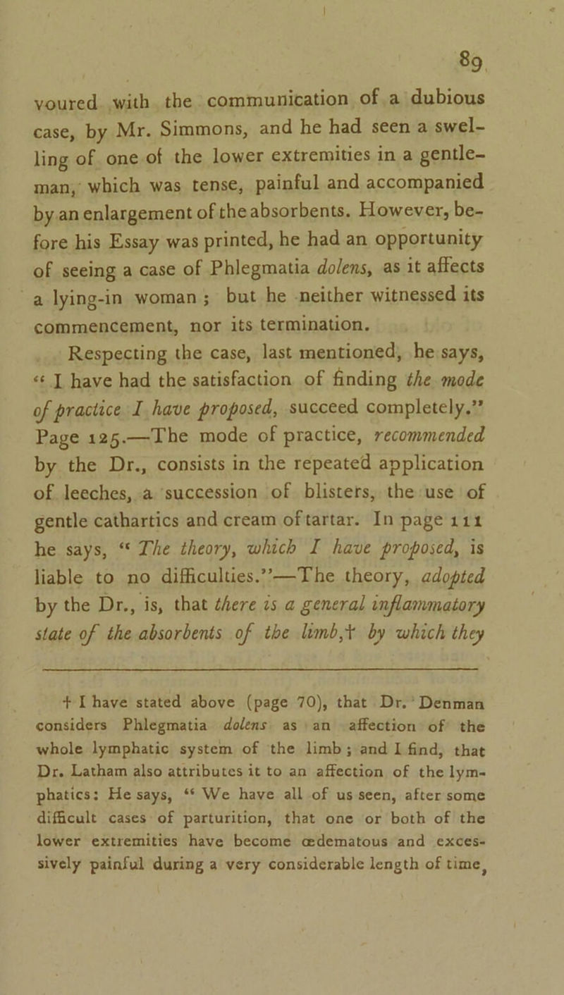 youred. with the communication of.a dubious case, by Mr. Simmons, and he had seen a swel- ling of one of the lower extremities in a gentle- man, which was tense, painful and accompanied by.an enlargement of theabsorbents. However, be- fore his Essay was printed, he had an opportunity of seeing a case of Phlegmatia dolens, as it affects a lying-in woman; but he -neither witnessed its commencement, nor its termination, Respecting the case, last mentioned, he says, «¢ J have had the satisfaction of finding the mode of practice I have proposed, succeed completely.” Page 125.—The mode of practice, recommended by the Dr., consists in the repeated application of leeches, a succession of blisters, the use of gentle cathartics and cream of tartar. In page 111 he says, ‘“ The theory, which I have proposed, is liable to no difficulties.”’,—The theory, adopted by the Dr., is, that there 7s a general inflammatory state of the absorbents of the lumb,t by which they + [have stated above (page 70), that Dr.’ Denman considers Phlegmatia dolens as an affection of the whole lymphatic system of the limb; and 1 find, that Dr. Latham also attributes it to an affection of the lym- phatics: He says, ‘* We have all of us seen, after some difficult cases of parturition, that one or both of the lower extremities have become edematous and exces- sively painful during a very considerable length of time,