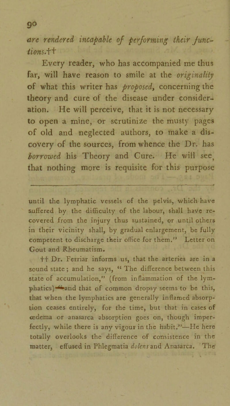 ge are rendered incapable of ese their func- tions.tT Every reader, who has accompanied me eis far, will have reason to smile at the originality of what this writer has proposed, concerning the theory and cure of the disease under consider- ation. He will perceive, that it is not necessary to open a mine, or scrutinize the musty pages of old and neglected authors, to make a dis- covery of the sources, from whence the Dr. has borrowed his Theory and Cure. He will see, that nothing more is requisite for this purpose until the lymphatic vessels of the pelvis, which have suffered by the difficulty of the labour, shall have re- covered from the injury thus sustained, or until others in their vicinity shall, by gradual enlargement, be fully competent to discharge their office for them.” Letter on Gout and Rheumatism. ++ Dr. Ferriar informs us, that the arteries are ina sound state; and he says, “* The difference between this state of accumulation,” (from inflammation of the lym- phatics)=“and that of common dropsy seems to be this, that when the lymphatics are generally inflamed absorp- tion ceases entirely, for the time, but that in cases of eedema or anasarca absorption goes on, though imper- fectly, while there is any vigour in the habit.””—He here totally overlooks the difference of consistence in the matter, effused in Phlegmatia dolensand Anasarca, The