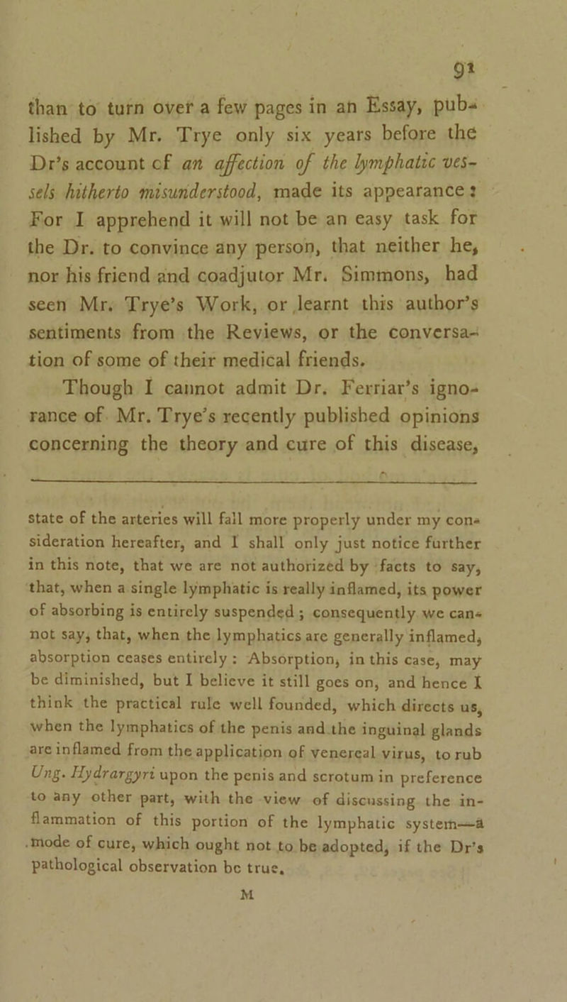 9? than to turn over a few pages in an Essay, pubs. lished by Mr. Trye only six years before the Dr’s account of an affection of the lymphatic ves- sels hitherto misunderstood, made its appearance? For I apprehend it will not be an easy task for the Dr. to convince any person, that neither he, nor his friend and coadjutor Mr. Simmons, had seen Mr. Trye’s Work, or learnt this author’s sentiments from the Reviews, or the conversa- tion of some of their medical friends. Though I cannot admit Dr. Ferriar’s igno- rance of. Mr. Trye’s recently published opinions concerning the theory and cure of this disease, ~ state of the arteries will fall more properly under my cons sideration hereafter, and I shall only just notice further in this note, that we are not authorized by facts to say, that, when a single lymphatic is really inflamed, its power of absorbing is entirely suspended ; consequently we can« not say, that, when the lymphatics are generally inflamed, absorption ceases entirely : Absorption, in this case, may be diminished, but I believe it still goes on, and hence I think the practical rule well founded, which directs us, when the lymphatics of the penis and.the inguinal glands are inflamed from the application of venereal virus, torub Ung. Hydrargyri upon the penis and scrotum in preference to any other part, with the view of discussing. the in- flammation of this portion of the lymphatic systema mode of cure, which ought not to be adopted, if the Dr’s pathological observation be true, M