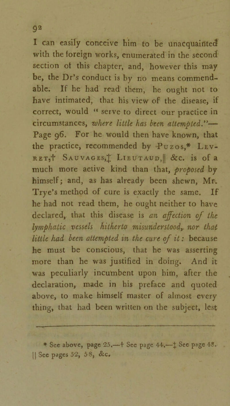 I can easily conceive him to be unacquaitited with the foreign works, enumerated in the second section of this chapter, and, however this may be, the Dr’s conduct is by no means commend- able. If he had read’ them, he ought not to have intimated, that his view of the disease, if correct, would “ serve to direct our practice in circumstances, where litile has been attempted.” — Page 96. For he would then have known, that the practice, recommended by -Puzos,* Lev- RET,;t Sauvaces} Lizuravup,|| &amp;c. is of a much more active kind than that, proposed by himself; and, as has already been shewn, Mr. Trye’s method of cure is exactly the same, If he had not read them, he ought neither to have declared, that this disease is an affection of the lymphatic vessels hitherto misunderstood, nor that little had been attempted in the cure of it: because he must be conscious, that he was asserting more than he was justified in doing. And it was peculiarly incumbent upon him, after the declaration, made in his preface and quoted above, to make himself master of almost every thing, that had been written on the subject, lest + * See above, page 25.—+ See page 44,—} See page 48. || See pages 52, 58, &amp;c.