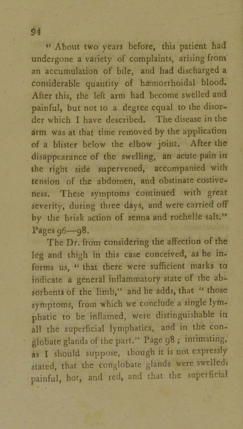 « About two years before, this patient had undergone a variety of complaints, arising from an accumulation of bile, and had discharged a - considerable quantity of h@morrhoidal blood. — After this, the left arm had become swelled and painful, but not to a degree equal to the disor- der which I have described. The disease in the arm was at that time removed by the application of a blister below the elbow joint. After the disappearance of the swelling, an acute pain in the right side supervened, accompanied with tension of the abdomen, and obstinate costive- ness. These symptoms continued with great severity, during three days, and were carried off by the brisk action of senna and rochelle salt.” Pages g6—98. : | The Dr. from considering the affection of the leg and thigh in this case conceived, as he in- forms us, * that there were sufficient marks to indicate a general inflammatory state of the ab- sorbents of the limb,” and he adds, that “ those symptoms, from which we conclude a single lym- phatic to be inflamed, were distinguishable in all the superficial lymphatics, and in the con- globate glands of the part.” Page 98 ; intimating, as I should suppose, though it is not expressly stated, that the conglobate glands were swelleds painful, hot, and red, and that the superficial