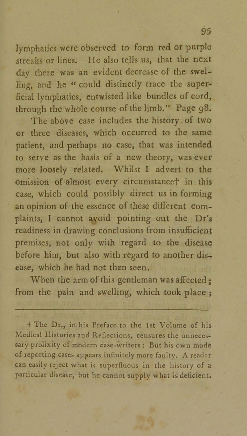 lymphatics were observed to form red or purple streaks or lines. He also tells us, that the next day there was an evident decrease of the swel- ling, and he “ could distinctly trace the super- ficial lymphatics, entwisted like bundles of cord, through the whole course of the limb.” Page 98. The above case includes the history. of two or three diseases, which occurred to the same patient, and perhaps no case, that was intended to serve as the basis of a new theory, was ever more loosely related. Whilst I advert to the omission of almost every circumstance} in this case, which could possibly direct us in forming ~ an opinion of the essence of these different com- plaints, I cannot ayoid pointing out the Dr's readiness in drawing conclusions from insufficient premises, not only with regard to the disease before him, but also with regard to another dis- ease, which he had not then seen. When the arm of this gentleman was affected ; from the pain and swelling, which took place ; + The Dr,, in his Preface to the 1st Volume of his Medical Histories and Reflections, censures the unneces- sary prolixity of modern case-writers: But his own mode of reporting cases appears infinitely more faulty. A reader can easily reject what is superfluous in the history of a particular disease, but he cannot supply what is deficient.