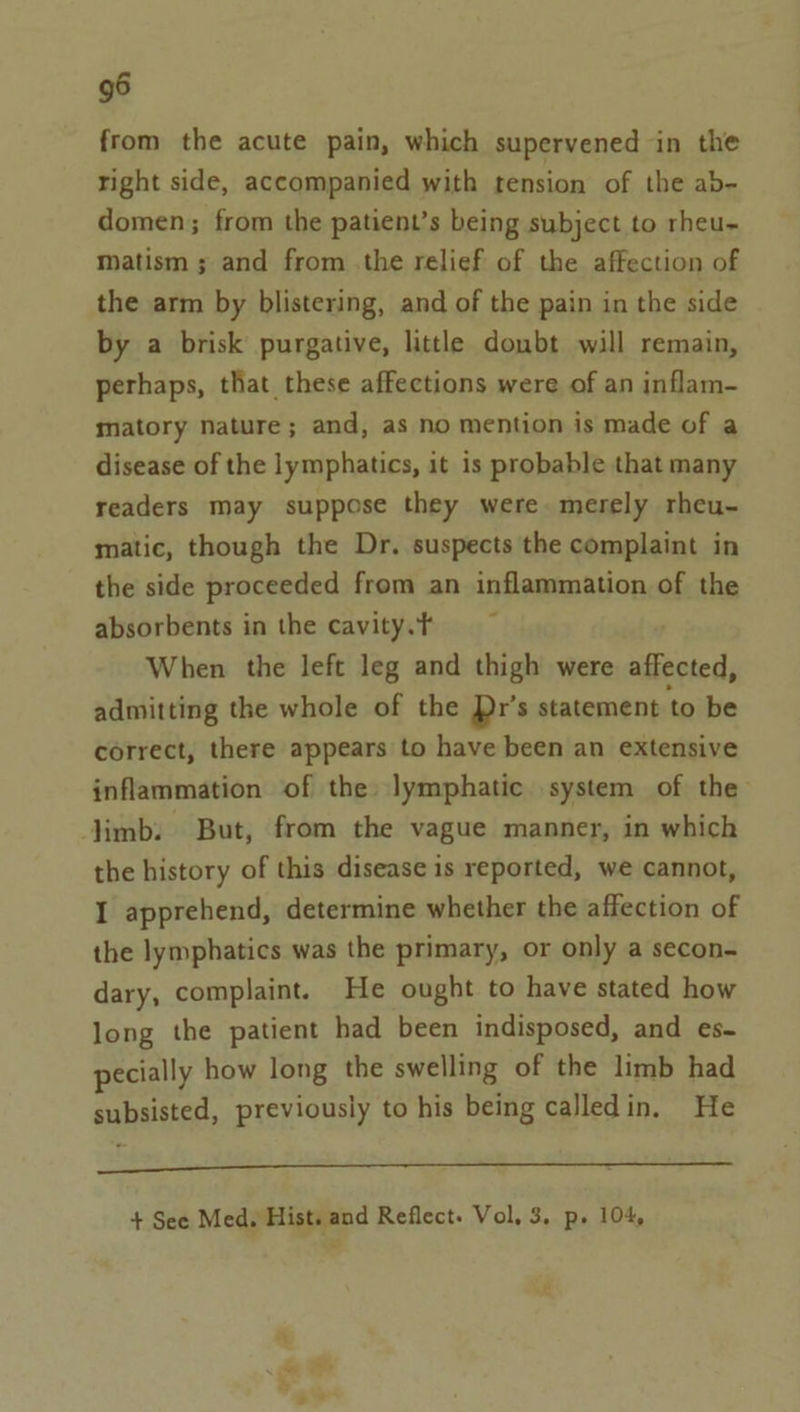 from the acute pain, which supervened in the right side, accompanied with tension of the ab- domen; from the patient’s being subject to rheu~ Matism ; and from .the relief of the affection of the arm by blistering, and of the pain in the side by a brisk purgative, little doubt will remain, perhaps, that these affections were of an inflam- matory nature; and, as no mention is made of a disease of the lymphatics, it is probable that many readers may suppose they were. merely rheu- matic, though the Dr. suspects the complaint in the side proceeded from an inflammation of the absorbents in the cavity.t When the left leg and thigh were ssverd admitting the whole of the Dr’s statement to be correct, there appears to have been an extensive inflammation of the lymphatic system of the limb. But, from the vague manner, in which the history of this disease is reported, we cannot, I apprehend, determine whether the affection of the lymphatics was the primary, or only a secon- dary, complaint. He ought to have stated how long the patient had been indisposed, and es- pecially how long the swelling of the limb had subsisted, previously to his being calledin, He oc ene ee A Se ee + See Med. Hist. and Reflect. Vol, 3. pe 104,