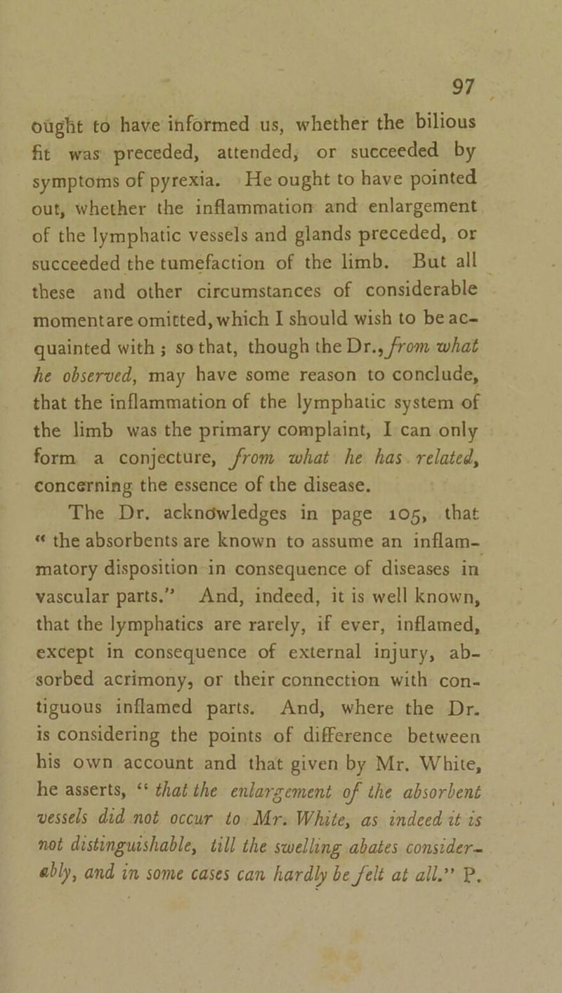 ought to have informed us, whether the bilious fit was preceded, attended; or succeeded by symptoms of pyrexia. » He ought to have pointed out, whether the inflammation and enlargement of the lymphatic vessels and glands preceded, or succeeded the tumefaction of the limb. But all © these and other circumstances of considerable momentare omitted, which I should wish to be ac- quainted with ; sothat, though the Dr., from what he observed, may have some reason to conclude, that the inflammation of the lymphatic system of the limb was the primary complaint, I can only form a conjecture, from what he has. related, concerning the essence of the disease. The Dr. acknowledges in page 105, that “ the absorbents are known to assume an inflam- matory disposition in consequence of diseases in vascular parts.” And, indeed, it is well known, that the lymphatics are rarely, if ever, inflamed, except in consequence of external injury, ab- sorbed acrimony, or their connection with con- tiguous inflamed parts. And, where the Dr. is considering the points of difference between his own account and that given by Mr. White, he asserts, ‘* that the enlarzement of the absorbent vessels did not occur to. Mr. White, as indeed it is not distinguishable, till the swelling abates consider= ably, and im some cases can hardly be felt at all.” P.