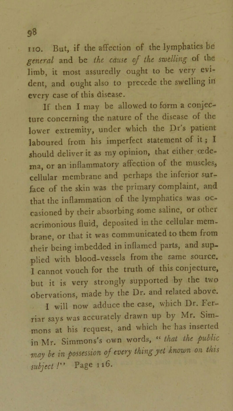 110. But, if the affection of the lymphatics be general and be the cause of the swelling of the limb, it most assuredly ought to be very evi- dent, and ought also to precede the swelling int every case of this disease. If then I may be allowed to form a conjec- ture concerning the nature of the disease of the lower extremity, under which the Dr's patient laboured from his imperfect statement of it; I should deliver it as my opinion, that either »cede- ma, or an inflammatory affection of the muscles, cellular membrane and perhaps the inferior sur- face of the skin was the primary complaint, and that the inflammation of the lymphatics was oc- casioned by their absorbing some saline, or other acrimonious fluid, deposited in the cellular mem- brane, or that it was communicated to them from their being imbedded in inflamed parts, and sup- plied with blood-vessels from the same source, I cannot vouch for the truth of this conjecture, but it is very strongly supported by the two obervations, made by the Dr. and related above. 1 will now adduce the case, which Dr. Fer- riar says was accurately drawn up by Mr. Sim- mons at his request, and which he has inserted in Mr. Simmons’s own words, “ that the public may be in possession of every thing yet known on this subject 1’? Page 4 16.