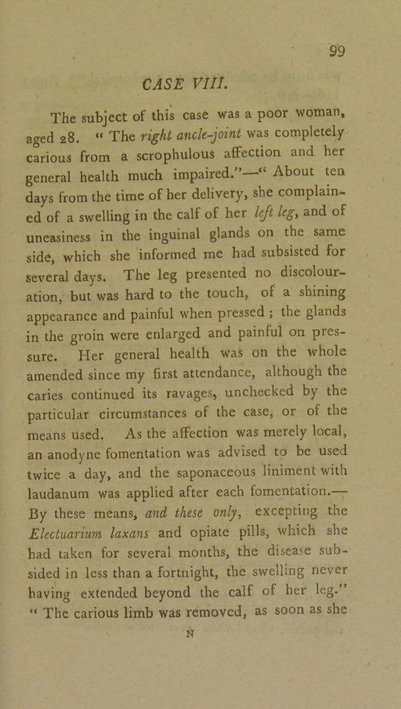 CASE Vill. The subject of this casé was a poor woman, aged 28. “ The right ancle-joint was completely carious from a scrophulous affection and her general health much impaired.”—* About ten days from the time of her delivery, she complain- ed of a swelling in the calf of her /eft leg, and of uneasiness in the inguinal glands on the same side, which she informed me had subsisted for several days, The leg presented no discolour- ation, but was hard to the touch, of a shining appearance and painful when pressed ; the glands in the groin were enlarged and painful on pres- sure. Her general health was on the whole amended since my first attendance, although the caries continued its ravages, unchecked by the particular circumstances of the case, or of the means used. As the affection was merely local, an anodyne fomentation was advised to be used twice a day, and the saponaceous Jiniment with Jaudanum was applied after each fomentation.— By these means, and these only, excepting the Electuarium laxans and opiate pills, which she had taken for several months, the disease sub- sided in less than a fortnight, the swelling never having extended beyond the calf of her leg.” The carious limb was removed, as soon as she N