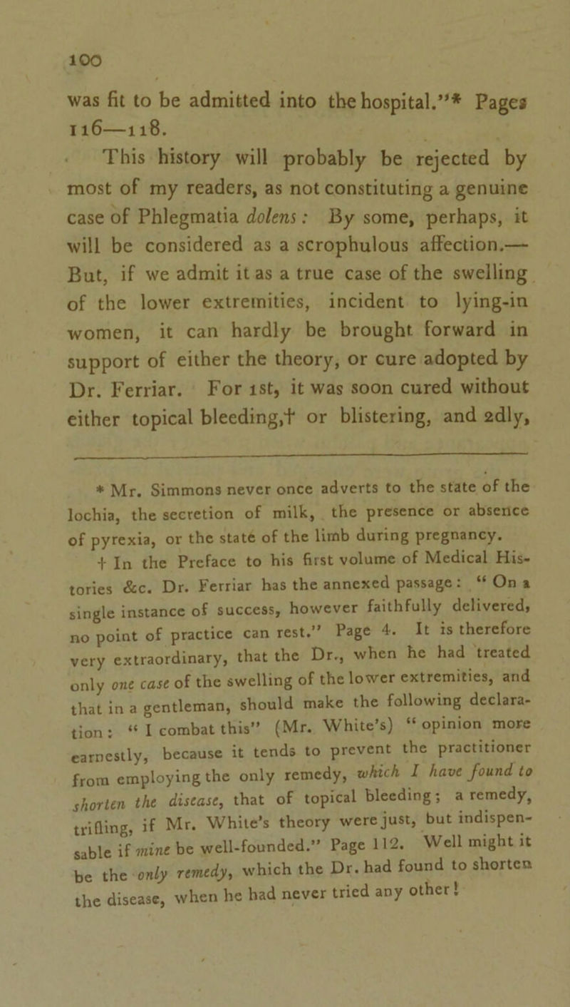 was fit to be admitted into the hospital.”’* Pages 116—118. ; This history will probably be rejected by most of my readers, as not constituting a genuine case of Phlegmatia dolens: By some, perhaps, it will be considered as a scrophulous affection.— But, if we admit itas a true case of the swelling of the lower extremities, incident to lying-in women, it can hardly be brought forward in support of either the theory, or cure adopted by Dr. Ferriar. For ist, it was soon cured without either topical bleeding,t or blistering, and 2dly, a * Mr, Simmons never once adverts to the state of the lochia, the secretion of milk, the presence or absence of pyrexia, or the staté of the limb during pregnancy. +In the Preface to his first volume of Medical His- tories &amp;c. Dr. Ferriar has the annexed passage: ‘Ona single instance of success, however faithfully delivered, no point of practice can rest.” Page 4. It is therefore very extraordinary, that the Dr., when he had treated only one case of the swelling of the lower extremities, and that in a gentleman, should make the following declara- tion: “I combat this’ (Mr. White’s) “ opinion more earnestly, because it tends to prevent the practitioner from employing the only remedy, which I have found to shorten the disease, that of topical bleeding; a remedy, trifling, if Mr. White’s theory were just, but indispen- sable if mine be well-founded.” Page 112. Well might it be the only remedy, which the Dr. had found to shorten the disease, when he had never tried any other!