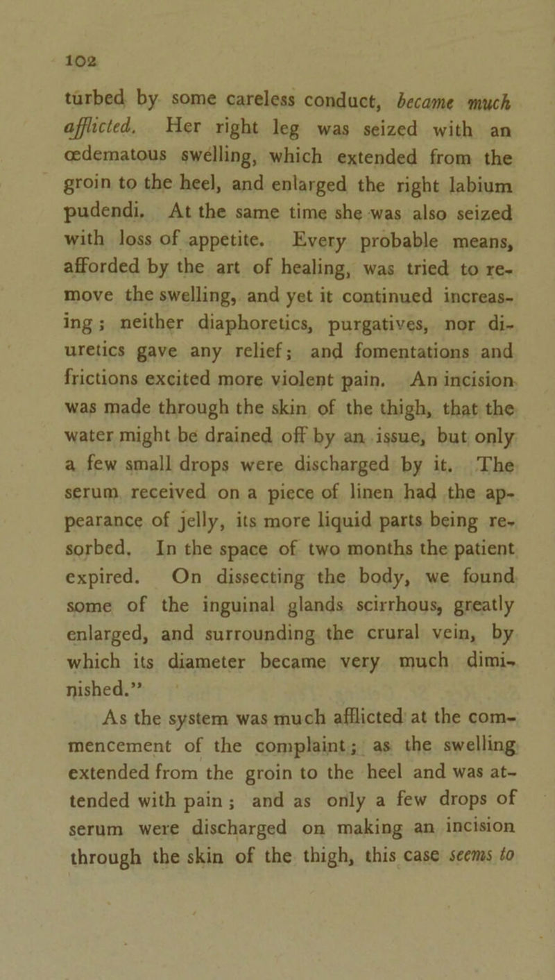 turbed by some careless conduct, became much afflicted. Her right leg was seized with an cedematous swelling, which extended from the groin to the heel, and enlarged the right labium pudendi, At the same time she was also seized with loss of appetite. Every probable means, afforded by the art of healing, was tried to re- move the swelling, and yet it continued increas- ing; neither diaphoretics, purgatives, nor di- uretics gave any relief; and fomentations and frictions excited more violent pain. An incision. was made through the skin of the thigh, that the water might be drained off by an.issue, but only a few small drops were discharged by it. The serum, received ona piece of linen had the ap- pearance of jelly, its more liquid parts being re~ sorbed, In the space of two months the patient expired. On dissecting the body, we found some of the inguinal glands scirrhous, greatly enlarged, and surrounding the crural vein, by which its diameter became very much dimi- nished.” As the system was much afflicted’ at the com~ mencement of the complaint; as the swelling extended from the groin to the heel and was at- tended with pain; and as only a few drops of serum were discharged on making an incision through the skin of the thigh, this case seems to