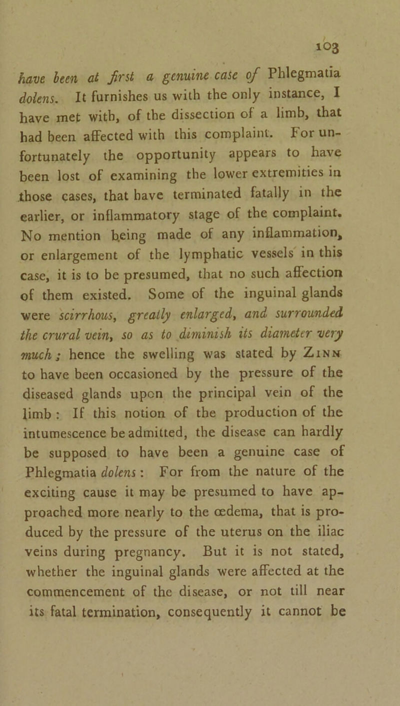 have been at first a genuine case of Phlegmatia dolens. It furnishes us with the only instance, I have met with, of the dissection of a limb, that had been affected with this complaint. For un- fortunately the opportunity appears to have been lost of examining the lower extremities in those cases, that have terminated fatally in the earlier, or inflammatory stage of the complaint. No mention being made of any inflammation, or enlargement of the lymphatic vessels in this case, it is to be presumed, that no such affection of them existed. Some of the inguinal glands were scirrhous, greatly enlarged, and surrounded the crural vein, so as to diminish its diameter very much ; hence the swelling was stated by Zinn to have been occasioned by the pressure of the diseased glands upon the principal vein of the limb; If this notion of the production of the intumescence be admitted, the disease can hardly be supposed to have been a genuine case of Phlegmatia dolens: For from the nature of the exciting cause it may be presumed to have ap- proached more nearly to the cedema, that is pro- duced by the pressure of the uterus on the iliac veins during pregnancy, But it is not stated, whether the inguinal glands were affected at the commencement of the disease, or not till near its fatal termination, consequently it cannot be