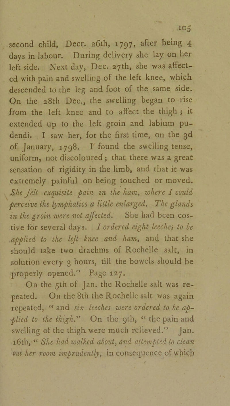 10g second child, Decr. 26th, 1797, after being 4 days in labour. During delivery she lay on her left side. Next day, Dec. 27th, she was affect- ed with pain and swelling of the left knee, which descended to the leg and foot of the same side. On the 28th Dec., the swelling began to rise from the left knee and to affect the thigh ; it extended up to the left groin and labium pu- dendi. I saw her, for the first time, on the 3d of January, 1798. I found the swelling tense, uniform, not discoloured; that there was a great sensation of rigidity in the limb, and that it was extremely painful on being touched or moved. She felt exquisite pain in the ham, where I could ; perceive the lymphatics a litle enlarged. The glands in the groin were not affected. She had been cos- tive for several days. J ordered eight leeches to be applied to the left knee and ham, and that she should take two drachms of Rochelle salt, in solution every 3 hours, till the bowels should be properly opened.” Page 127. On the 5th of Jan. the Rochelle salt was re- peated. On the 8th the Rochelle salt was again repeated, “and six /ceches were ordered to be ap- plied to the thigh.” On the gth, ‘ the pain and swelling of the thigh were much relieved,” Jan. 16th, She had walked about, and attempted to ciean out her room imprudently, in consequence of which