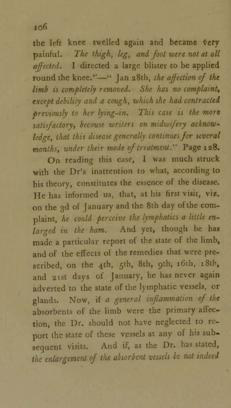 the left knee swelled again and became very painful. The thigh, leg, and foot were not at all affected. 1 directed a large blister to be applied _ round the knee.”—* Jan 28th, the affection of the limb is completely removed. She has no complaint, except debility and a cough, which she had contracted previously to her lying-in. This case is the more satisfactory, because writers on midwifery acknow-~ ledge, that this disease generally continues for several months, under their mode of treatment.” Page 128. On reading this case, I was much struck with the Dr’s inattention to what, according to his theory, constitutes the essence of the disease. He has informed us, that, at his’ first visit, viz, on the gd of January and the 8th day ofthe com- plaint, Ae could perceive the lymphatics a ltttle en- larged in the ham. And yet, though he has made a particular report of the state of the limb, and of the effects of the remedies that were pre- scribed, on the 4th, 5th, 8th, gth, 16th, 18th, and gist days of January, he has never again adverted to the state of the lymphatic vessels, or glands. Now, if a general inflammation of the absorbents of the limb were the primary affec- tion, the Dr. should not have neglected to re- port the state of these vessels at any of his sube © sequent visits. And if, as the Dr. has stated, the enlargement of the absorbent vessels be not indeed