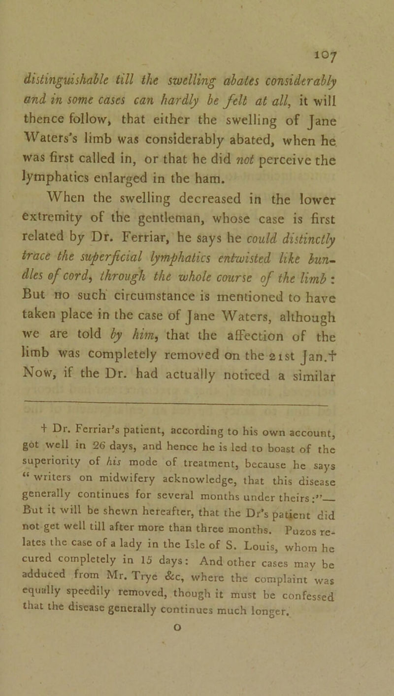 distingmshable till the swelling abates considerably and in some cases can hardly be felt at all, it will thence follow, that either the swelling of Jane Waters’s limb was considerably abated, when he was first called in, or that he did not perceive the lymphatics enlarged in the ham. When the swelling decreased in the lower extremity of the gentleman, whose case is first related by Dr. Fertiar, he says he could distinctly trace the superficial lymphatics entwisted like bun dles of cord, through the whole course of the limb: But no such circumstance is mentioned to have taken place in the case of Jane Waters, although we are told dy him, that the affection of the limb was completely removed on the 21st Jan.t Now, if the Dr. had actually noticed a similar Se Oe eee eee eee ee + Dr. Ferriar’s patient, according to his own account, got well in 26 days, and hence he is led to boast of the superiority of his mode of treatment, because he says “writers on midwifery acknowledge, that this disease generally continues for several months under theirs :?*— But it will be shewn hereafter, that the Dr's patient did not get well till after more than three months. Puzos re- lates the case of a lady in the Isle of S, Louis, whom he cured completely in 15 days: And other cases may be adduced from Mr, Tryé &amp;c, where the complaint was equally speedily removed, though it must be confessed that the disease generally continues much longer, oO