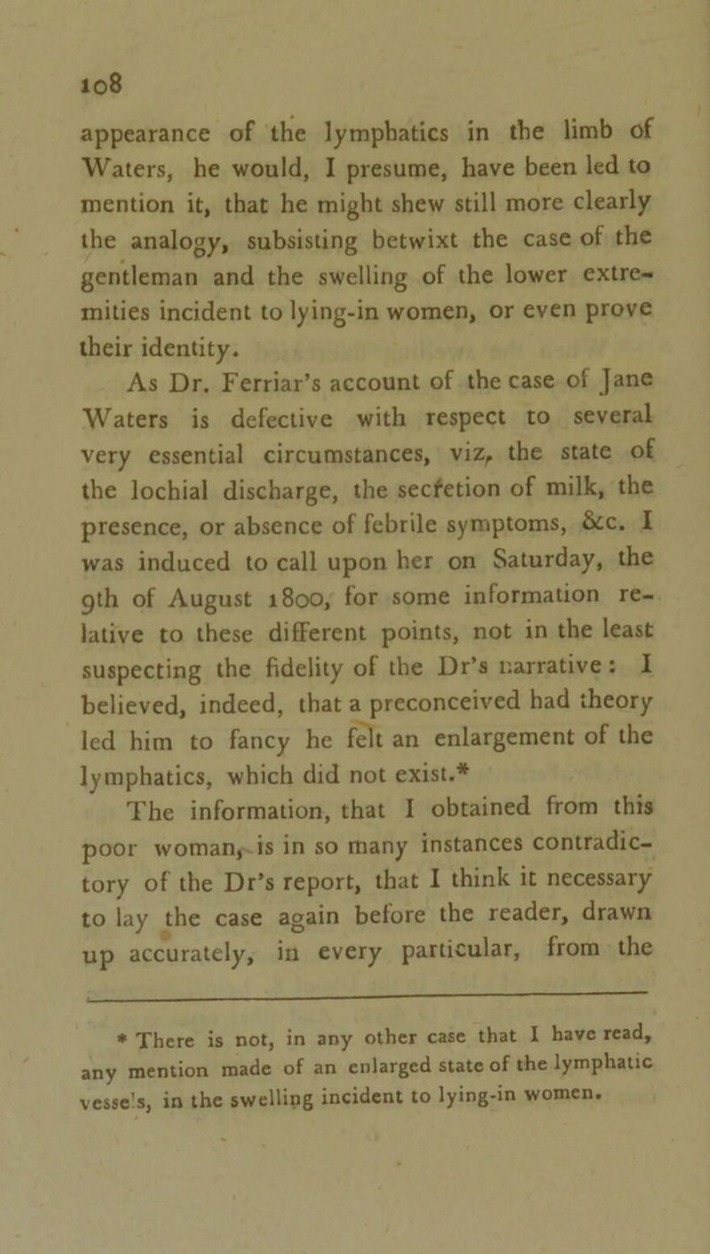 appearance of the lymphatics in the limb of Waters, he would, I presume, have been led to mention it, that he might shew still more clearly the analogy, subsisting betwixt the case of the gentleman and the swelling of the lower extre~ mities incident to lying-in women, or even prove their identity. As Dr, Ferriar’s account of the case of Jane Waters is defective with respect to several very essential circumstances, viz, the state of the lochial discharge, the secfetion of milk, the presence, or absence of febrile symptoms, &amp;c. I was induced to call upon her on Saturday, the gth of August 1800, for some information re-. lative to these different points, not in the least suspecting the fidelity of the Dr’s narrative: I believed, indeed, that a preconceived had theory led him to fancy he felt an enlargement of the lymphatics, which did not exist.* The information, that I obtained from this poor womany-is in so many instances contradic- tory of the Dr’s report, that I think it necessary to lay the case again before the reader, drawn up accurately, in every particular, from the He eS a TEREEE ade Se * There is not, in any other case that I have read, any mention made of an enlarged state of the lymphatic vesse!s, in the swelling incident to lying-in women.