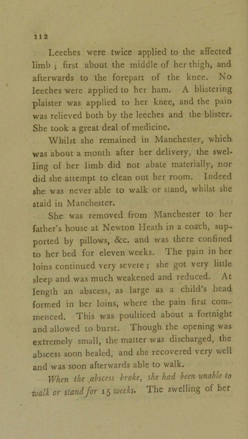 Leeches were twice applied to the affected limb ; first about the middle of her thigh, and afterwards to the forepart of the knee. No leeches were applied to her ham, A blistering plaister was applied to her knee, and the pain was relieved both by the leeches and the blister. She took a great deal of medicine. Whilst she remained in Manchester, which was about a month after her delivery, the swel- ling of her limb did not abate materially, nor did she attempt to clean out her room. Indeed she was never able to walk or stand, whilst she _ staid in Manchester. She was removed from Manchester to her father’s house at Newton Heath in a coach, sup~ ported by pillows, &amp;c. and was there confined to her bed for eleven weeks. The pain in her loins continued very severe; she got very little sleep and was much weakened and reduced. At length an abscess, as large as a child’s head formed in her loins, where the pain first com- menced, This was poulticed about a fortnight and allowed to burst, Though the opening was extremely small, the matter was discharged, the abscess soon healed, and she recovered very well and was soon afterwards able to walk. When the abscess broke, she had been unable te walk or stand for 15 weeks. The swelling of her