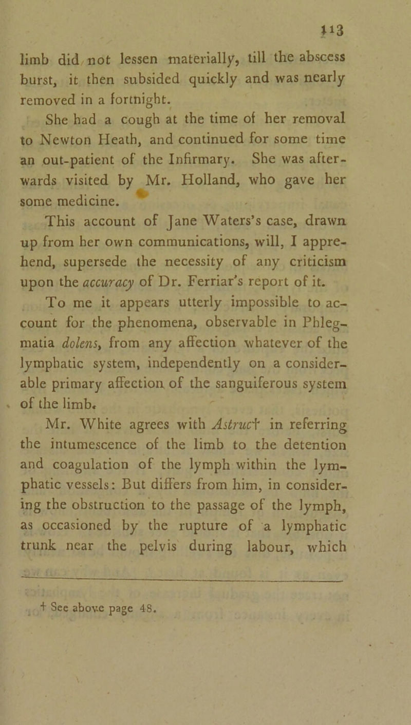 413 limb. did, not lessen materially, till the abscess burst, it then subsided quickly and was nearly removed in a fortnight. She had a cough at the time of her removal to Newton Heath, and continued for some time an out-patient of the Infirmary. She was after- wards visited by Mr. Holland, who gave her some medicine. This account of Jane Waters’ s case, drawn up from her own communications, will, I appre- hend, supersede the necessity of any criticism upon the accuracy of Dr. Ferriar’s report of it. _.. To me it appears utterly impossible to ac- count for the phenomena, observable in Phleg- matia dolens, from any affection whatever of the lymphatic system, independently on a consider- able primary affection of the sanguiferous system of the limb. 4 Mr. White agrees with Astruct in referring the intumescence of the limb to the detention and coagulation of the lymph within the lym- phatic vessels: But differs from him, in consider- ing the obstruction to the passage of the lymph, as occasioned by the rupture of a lymphatic trunk near the pelvis during labour, which ee ee Ok 18 PIER 2 tS SO. IA OS og. , + See above page 48.