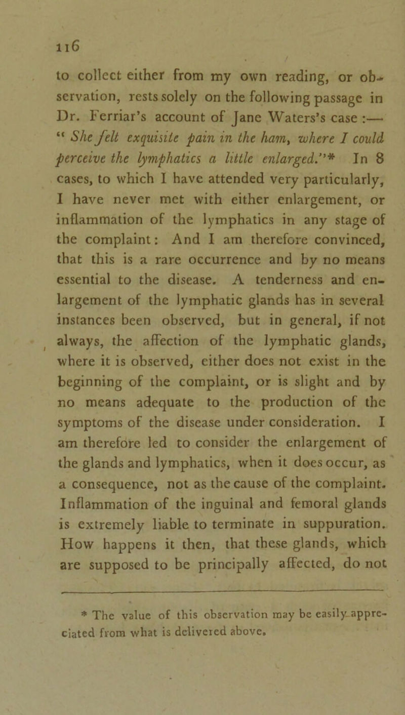 to collect either from my own reading, or ob» servation, restssolely on the following passage in Dr. Ferriar’s account of Jane Waters’s case :— “* She felt exquisite pain in the ham, where I could perceive the lymphatics a little enlarged.”* In 8 _cases, to which I have attended very particularly, I have never met with either enlargement, or inflammation of the lymphatics in any stage of the complaint: And I am therefore convinced, that this is a rare occurrence and by no means essential to the disease. A tenderness and en- largement of the Jymphatic glands has in several instances been observed, but in general, if not always, the affection of the lymphatic glands, where it is observed, either does not exist in the beginning of the complaint, or is slight and by no means adequate to the production of the symptoms of the disease under consideration. I am therefore led to consider the enlargement of the glands and lymphatics, when it does occur, as a consequence, not as the cause of the complaint. Inflammation of the inguinal and femoral glands is extremely liable to terminate in suppuration. How happens it then, that these glands, which are supposed to be principally affected, do not * The value of this observation may be easily appre- ciated from what is delivered above.