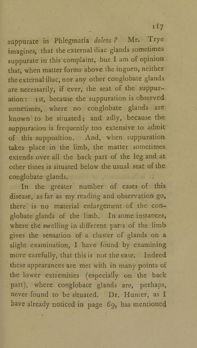 Hi? suppurate in Phlegmatia dolens 2. Mr. Trye imagines, that the external iliac glands sometimes suppurate in this'complaint, but I am of opinion that, when matter forms above the inguen, neither the external iliac, nor any other conglobate glands are necessarily, if ever, the seat of the suppur- ation: st, because the suppuration is observed sometimes, where no conglobate glands are known! to be situated; and 2dly, because the suppuration is frequently too extensive to admit of this supposition. And, when suppuration takes place in the limb, the matter sometimes, extends over all the back part of the leg and at other times is situated below the usual seat of the conglobate glands, i il In the greater number of cases of) ‘this disease, as far as my reading and observation go, there’ is no material enlargement of the con- globate glands of the limb. In some instances, where the swelling in different parts of the limb gives the sensation of a cluster of glands on a slight examination, I have found by examining more carefully, that thisis not the case. Indeed these appearances are met with in many points of the lower extremities (especially on the back part), where conglobate glands are, perhaps, never found to be situated. Dr. Hunter, as I have already noticed in page 69, has mentioned ,