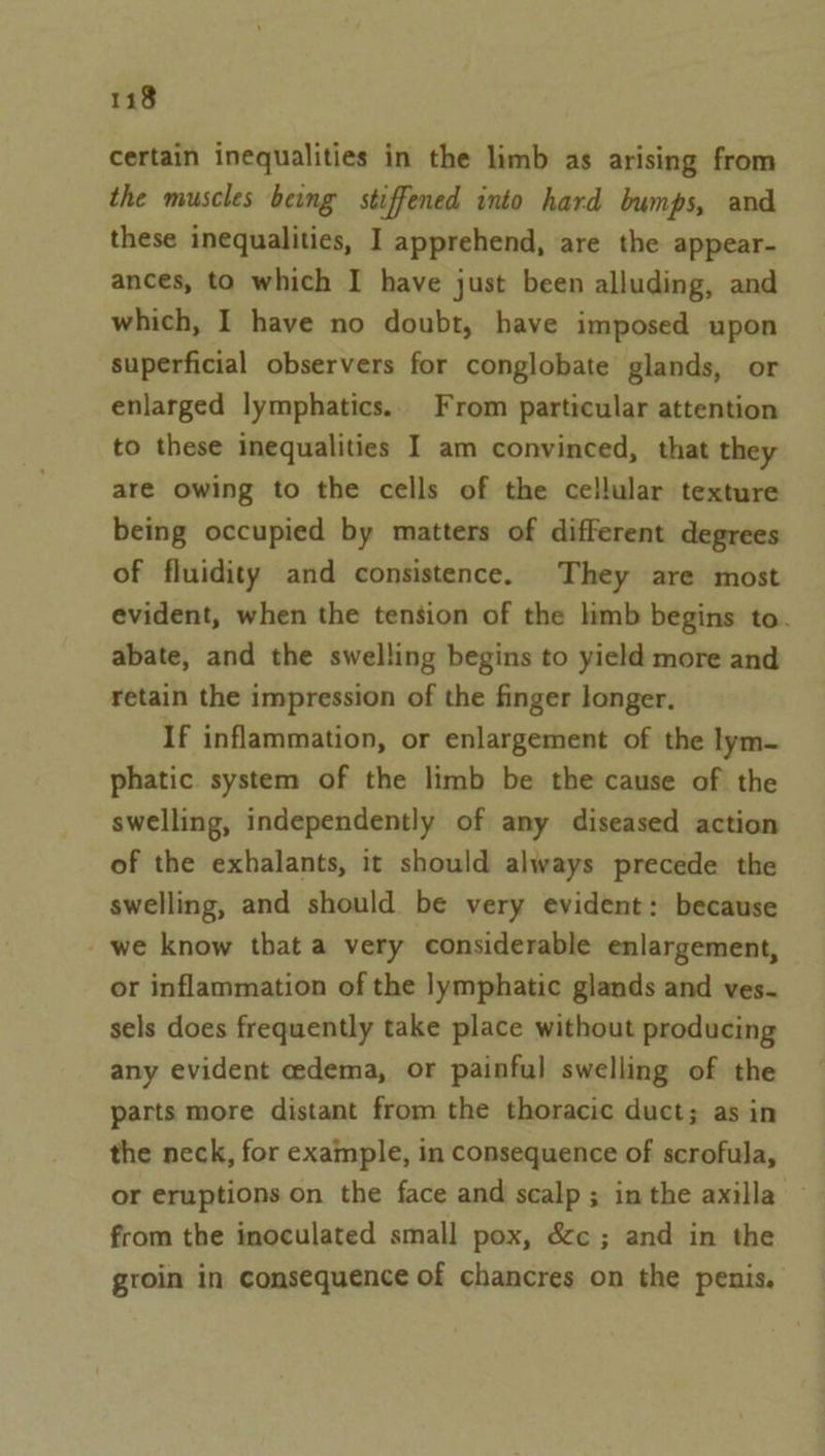 certain inequalities in the limb as arising from the muscles being stiffened into hard bumps, and these inequalities, I apprehend, are the appear- ances, to which I have just been alluding, and which, I have no doubt, have imposed upon superficial observers for conglobate glands, or enlarged lymphatics. From particular attention to these inequalities I am convinced, that they are owing to the cells of the cellular texture being occupied by matters of different degrees of fluidity and consistence. They are most evident, when the tension of the limb begins to. abate, and the swelling begins to yield more and retain the impression of the finger longer, If inflammation, or enlargement of the lym- phatic system of the limb be the cause of the swelling, independently of any diseased action of the exhalants, it should always precede the swelling, and should be very evident: because - we know that a very considerable enlargement, or inflammation of the lymphatic glands and ves- sels does frequently take place without producing any evident cedema, or painful swelling of the parts more distant from the thoracic duct; as in the neck, for example, in consequence of scrofula, or eruptions on the face and scalp; inthe axilla ~ from the inoculated small pox, &amp;c ; and in the groin in consequence of chancres on the penis.