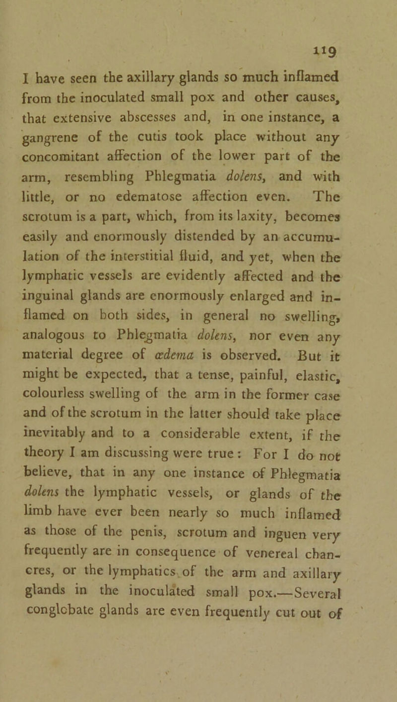 I have seen the axillary glands so much inflamed from the inoculated small pox and other causes, - that extensive abscesses and, in one instance, a gangrene of the cutis took place without any concomitant affection of the lower part of the arm, resembling Phlegmatia do/ens, and with little, or no edematose affection even. The scrotum isa part, which, from its laxity, becomes easily and enormously distended by an accumu- lation of the interstitial fluid, and yet, when the lymphatic vessels are evidently affected and the inguinal glands are enormously enlarged and in- flamed on both sides, in general no swelling, analogous to Phlegmatia dolens, nor even any material degree of edema is observed. But it might be expected, that a tense, painful, elastic, colourless swelling of the arm in the former case and of the scrotum in the latter should take place inevitably and to a considerable extent, if the theory I am discussing were true: For I do not believe, that in any one instance of Phlegmatia dolens the lymphatic vessels, or glands of the limb have ever been nearly so much inflamed as those of the penis, scrotum and inguen very frequently are in consequence of venereal chan- eres, or the lymphatics.of the arm and axillary glands in the inoculated small pox.—Several conglcbate glands are even frequently cut out of