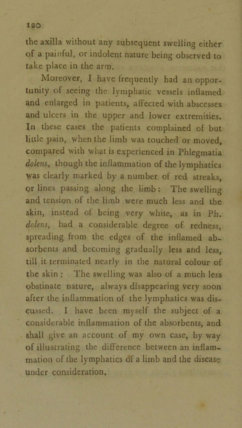 the axilla without any subsequent swelling either of a painful, or indolent nature being observed to take place in the arm. Moreover, I have frequently had an oppor- and enlarged in patients, affected with abscesses and ulcers in the upper and lower extremities. little pain, when the limb was touched or moved, compared with what is experienced in Phlegmatia dolens, though the inflammation of the lymphatics was clearly marked by a number. of red streaks, or lines passing along the limb: The swelling and tension of the limb were much less and the dolens, had a considerable degree of. redness, ’ spreading from the edges of the inflamed: ab- sorbents and becoming gradually, less and less, till it terminated nearly in the natural colour of the skin: The swelling was also of a much less obstinate nature, always disappearing very soon after the inflammation of the lymphatics was dis- cussed. I have been myself the subject of a ~ considerable inflammation of the absorbents, and shall give an account of my own case, by way of illustrating the difference between an inflam- mation of the lymphatics of a limb and the disease under consideration, —