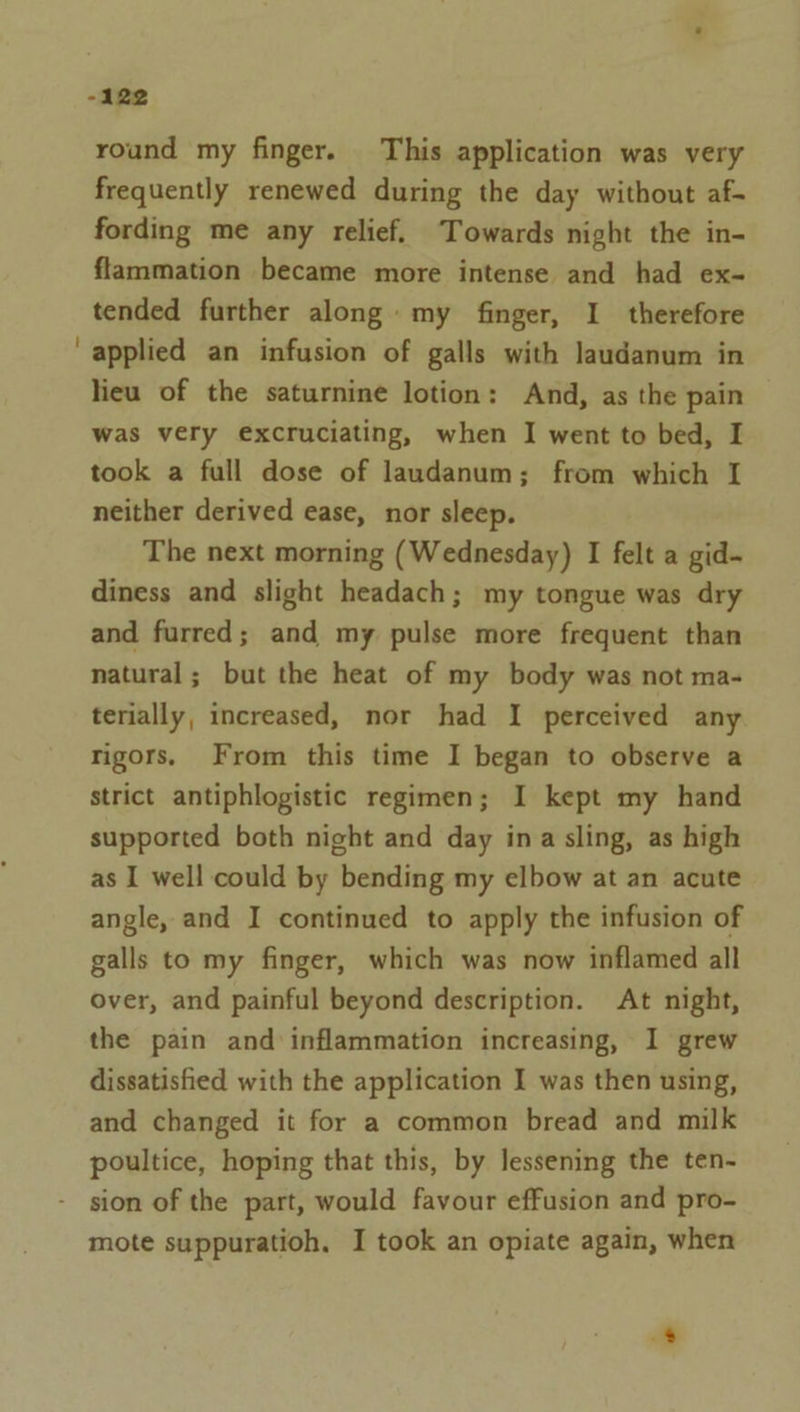 -122 round my finger. This application was very frequently renewed during the day without af- fording me any relief. Towards night the in- flammation became more intense and had ex- tended further along: my finger, I therefore applied an infusion of galls with laudanum in lieu of the saturnine lotion: And, as the pain was very excruciating, when I went to bed, I took a full dose of laudanum; from which I neither derived ease, nor sleep. The next morning (Wednesday) I felt a gid- diness and slight headach; my tongue was dry and furred; and my pulse more frequent than natural; but the heat of my body was not ma- terially, increased, nor had I perceived any rigors. From this time I began to observe a strict antiphlogistic regimen; I kept my hand supported both night and day ina sling, as high as I well could by bending my elbow at an acute angle, and I continued to apply the infusion of galls to my finger, which was now inflamed all over, and painful beyond description. At night, the pain and inflammation increasing, I grew dissatisfied with the application I was then using, and changed it for a common bread and milk poultice, hoping that this, by lessening the ten- - sion of the part, would favour effusion and pro- mote suppuratioh. I took an opiate again, when