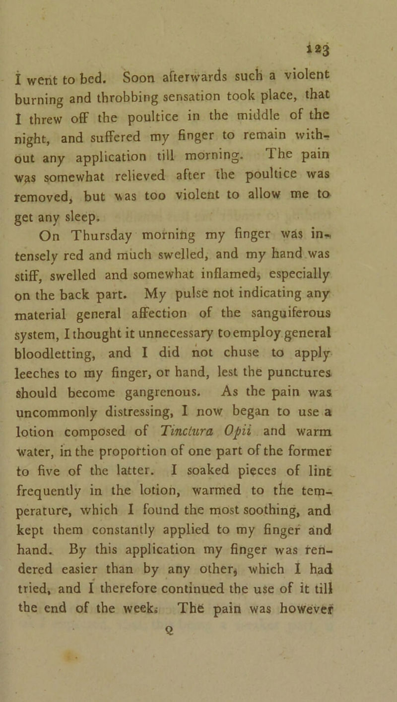 - LT went to bed. Soon alterwards such a violent burning and throbbing sensation took place, that I threw off the poultice in the middle of the night, and suffered my finger to remain with= out any application till morning. The pain was somewhat relieved after the poultice was removed, but was too violent to allow me to get any sleep. . On Thursday morning my finger was ins tensely red and much swelled; and my hand.was stiff, swelled and somewhat inflamed; especially on the back part. My pulse not indicating any material general affection of the sanguiferous system, Ithought it unnecessary toemploy general bloodletting, and I did not chuse to apply leeches to my finger, or hand, lest the punctures should become gangrenous. As the pain was uncommonly distressing, I now began to usea lotion composed of Tinctura Opit. and warm water, in the propoftion of one part of the former to five of the latter. I soaked pieces of lint frequently in the lotion, warmed to the tem- perature, which I found the most soothing, and kept them constantly applied to my finger and hand. By this application my finger was ren- dered easier than by any other; which I had tried, and I therefore continued the use of it till the end of the weeks Thé pain was howevef Q