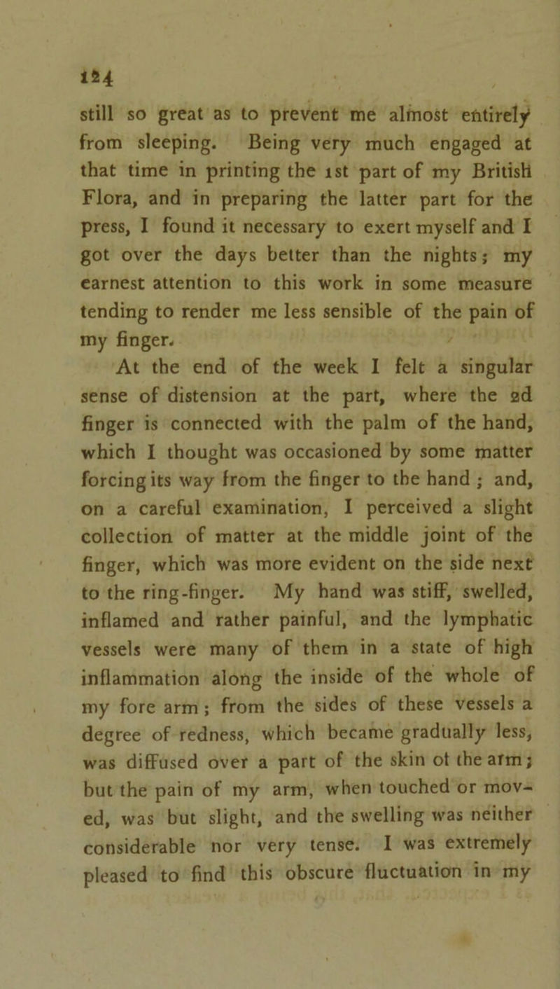 ib4 still so great'as to prevent me alinost entirely from sleeping. Being very much engaged at that time in printing the 1st part of my British Flora, and in preparing the latter part for the press, I found it necessary to exert myself and I got over the days better than the nights; my earnest attention to this work in some measure tending to render me less sensible of the pain of my finger. : ‘At the end of the week I felt a singular sense of distension at the part, where the ad finger is connected with the palm of the hand, which I thought was occasioned by some matter forcing its way from the finger to the hand ; and, on a careful examination, I perceived a slight collection of matter at the middle joint of the finger, which was more evident on the side next to the ring-finger. My hand was stiff, swelled, inflamed and rather painful, and the lymphatic vessels were many of them in a state of high inflammation along the inside’ of the whole of my fore arm; from the sides of these vessels a degree of redness, which became gradually less, was diffused over a part of the skin ot the arm; but the pain of my arm, when touched or mov- ed, was but slight, and the swelling was neither © considerable nor very tense. I was extremely pleased to’ find this obscure fluctuation in’ my 4