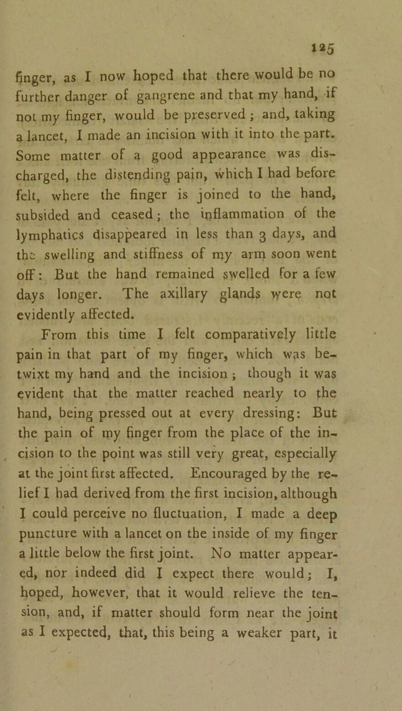 finger, as I now hoped that there would be no further danger of gangrene and that my hand, if not my finger, would be preserved ; and, taking alancet, I made an incision with it into the part. Some matter of a good appearance was dis- charged, the distending pain, which I had before felt, where the finger is joined to the hand, subsided and ceased; the inflammation of the lymphatics disappeared in less than 3 days, and the swelling and stiffness of my arm soon went off: But the hand remained swelled for a few days longer. The axillary glands were nat evidently affected. From this time I felt comparatively little pain in that part of my finger, which was be- twixt my hand and the incision; though it was evident that the matter reached nearly to the hand, being pressed out at every dressing: But the pain of my finger from the place of the in- _ cision to the point was still very great, especially at the joint first affected, Encouraged by the re~ lief I had derived from the first incision, although I could perceive no fluctuation, I made a deep puncture with a lancet on the inside of my finger a little below the first joint. No matter appear- ed, nor indeed did I expect there would; I, hoped, however, that it would relieve the ten- sion, and, if matter should form near the joint as I expected, that, this being a weaker part, it