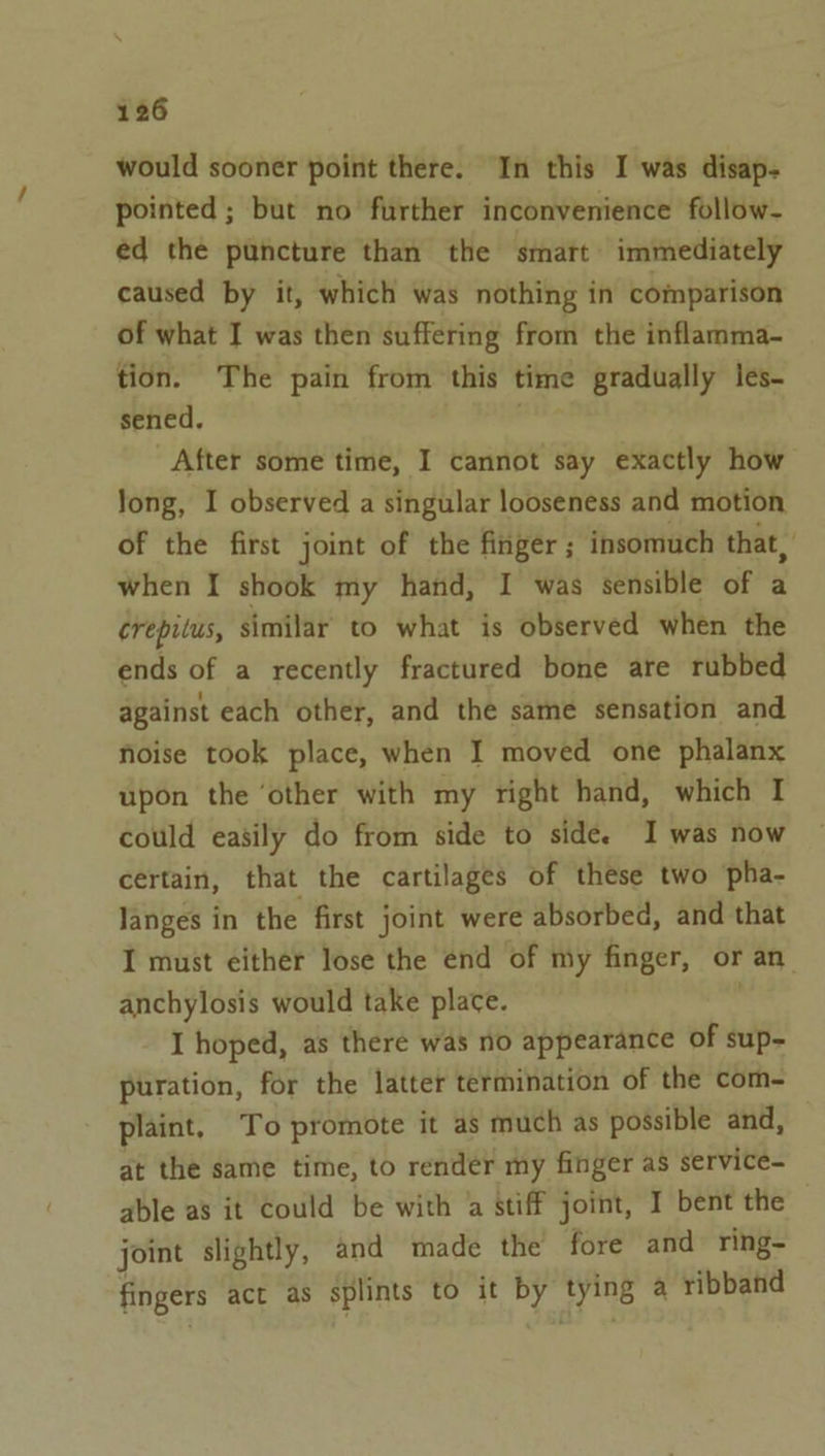 would sooner point there. In this I was disap- pointed ; but no further inconvenience follow- éd the puncture than the smart immediately caused by it, which was nothing in comparison of what I was then suffering from the inflamma- tion. The pain from this time gradually les- sened, wae After some time, I cannot say exactly how Jong, I observed a singular looseness and motion of the first joint of the finger ; insomuch that, when I shook my hand, I was sensible of a crepilus, similar to what is observed when the ends of a recently fractured bone are rubbed against each other, and the same sensation and noise took place, when I moved one phalanx upon the ‘other with my right hand, which I could easily do from side to side. I was now certain, that the cartilages of these two pha- langes in the first joint were absorbed, and that I must either lose the end of my finger, or an anchylosis would take place. I hoped, as there was no appearance of sup- puration, for the latter termination of the com- plaint, To promote it as much as possible and, at the same time, to render my finger as service- able as it Could be with a stiff joint, I bent the joint slightly, and made the fore and ring- fingers act as splints to it by tying a ribband