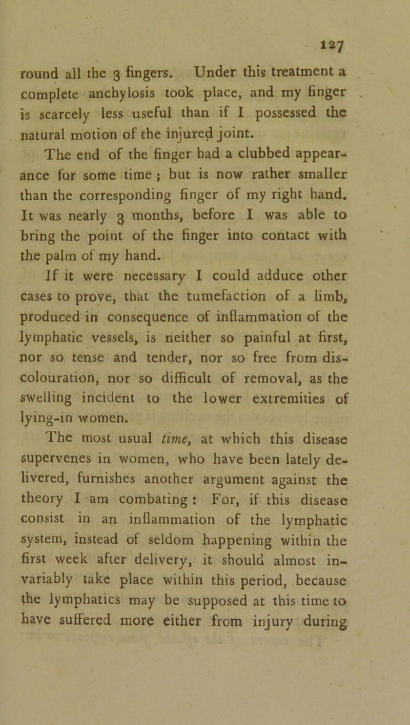 round all the g fingers. Under this treatment a complete anchylosis took place, and my finger is scarcely less useful than if I possessed the _ natural motion of the injured joint. The end of the finger had a clubbed appear- ance for some time; but is now rather smaller than the corresponding finger of my right hand, It was nearly g months, before I was able to bring the point of the finger into contact with the palm of my hand. _ If it were necessary I could adduce other cases to prove, that the tumefaction of a limb, produced in consequence of inflammation of the lymphatic vessels, is neither so painful at first, nor so tense and tender, nor so free from dis- colouration, nor so difficult of removal, as the swelling incident to the lower extremities of lying-in women. The most usual ¢zme, at which this disease supervenes in women, who have been lately de- livered, furnishes another argument against the theory I-am combating: For, if this disease consist in an inflammation of the lymphatic system, instead of seldom happening within the first week after delivery, it should almost in- variably take place within this period, because the lymphatics may be supposed at this time to have suffered more either from injury during