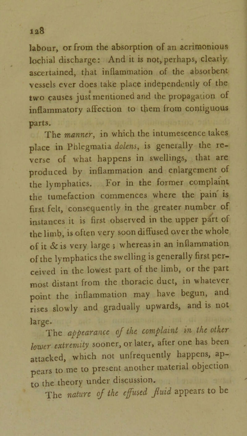 labour, or from the absorption of an acrimonious lochial discharge: And it is not, perhaps, clearly ascertained, that inflammation of the absorbent vessels ever does take place independently of the two causes just mentioned and the propagation of inflammatory affection to them from contiguous parts. . The manner, in which the intumescence takes place in Phlegmatia dolens, is generally the re- verse of what happens in swellings, that are produced by inflammation and enlargement of the lymphatics. For in the former complaint the tumefaction commences where the pain is first felt, consequently in the greater number of instances it is first observed in the upper part of the limb, is often very soon diffused over the whole of it écis very large ; whereas in an inflammation of the lymphatics the swelling is generally first per- ceived in the lowest part of the limb, or the part most distant from the thoracic duct, in whatever point the inflammation may have begun, and rises slowly and gradually upwards, and is not large. The appearance of the complaint an the other lower extremity sooner, or later, after one has been attacked, which not unfrequently happens, ap- pears to me to present another material objection to the theory under discussion. The nature of the effused flud appears to be