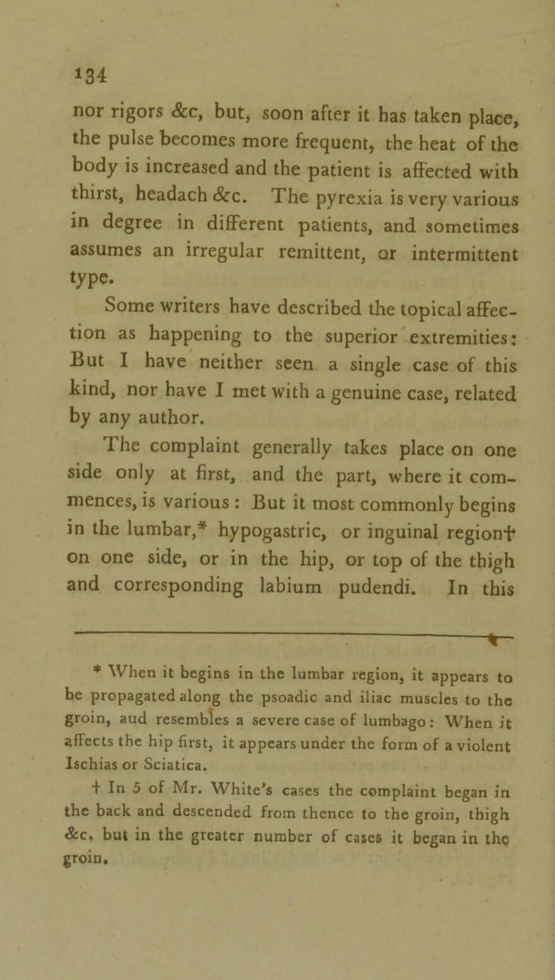 nor rigors &amp;c, but, soon after it has taken place, the pulse becomes more frequent, the heat of the body is increased and the patient is affected with thirst, headach &amp;c. The pyrexia is very various in degree in different patients, and sometimes assumes an irregular remittent, or intermittent type. Some writers have described the topical affec- tion as happening to the superior extremities: - But I have neither seen. a single case of this kind, nor have I met with a genuine case, related by any author. The complaint generally takes place on one side only at first, and the part, where it com- mences, is various: But it most commonly begins in the lumbar,* hypogastric, or inguinal region? on one side, or in the hip, or top of the thigh and corresponding labium pudendi. In this Pat ua) etek, ee a ed ce * When it begins in the lumbar region, it appears to be propagated along the psoadic and iliac muscles to the groin, aud resembles a severe case of lumbago: When it affects the hip first, it appears under the form of a violent Ischias or Sciatica. + In 5 of Mr. White’s cases the complaint began in the back and descended from thence to the groin, thigh &amp;c, but in the greater number of cases it began in the groin,