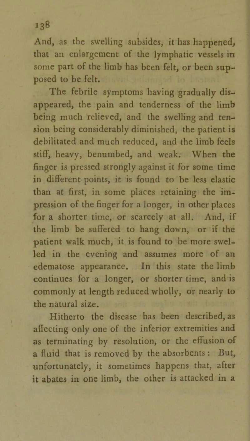 And, as the swelling subsides, it has happened, that an enlargement of ‘the lymphatic vessels in some part of the limb has been felt, or been sup- posed to be felt. The febrile symptoms having gradually dis- appeared, the pain and tenderness of the limb being much relieved, and the swelling and ten- sion being considerably diminished, the patient is debilitated and much reduced, and the limb feels stiff, heavy, benumbed, and weak: When the finger is pressed strongly against it for some time in different points, it is found to be less elastic than at first, in some places retaining the im- pression of the finger for a longer, in other places for a shorter time, or scarcely at all. And, if the limb be suffered to hang down, or if the patient walk much, it is found to be more swel- led in the evening and assumes more of an edematose appearance. In this state the limb continues for a longer, or shorter time, and is commonly at length reduced wholly, or nearly to the natural size. ; Hitherto the disease has been described, as affecting only one of the inferior extremities and as terminating by resolution, or the effusion of a fluid that is removed by the absorbents: But, — unfortunately, it sometimes happens that, after it abates in one limb, the other is attacked in a